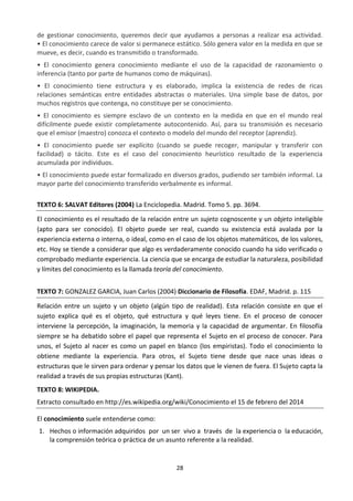 28
de gestionar conocimiento, queremos decir que ayudamos a personas a realizar esa actividad.
• El conocimiento carece de valor si permanece estático. Sólo genera valor en la medida en que se
mueve, es decir, cuando es transmitido o transformado.
• El conocimiento genera conocimiento mediante el uso de la capacidad de razonamiento o
inferencia (tanto por parte de humanos como de máquinas).
• El conocimiento tiene estructura y es elaborado, implica la existencia de redes de ricas
relaciones semánticas entre entidades abstractas o materiales. Una simple base de datos, por
muchos registros que contenga, no constituye per se conocimiento.
• El conocimiento es siempre esclavo de un contexto en la medida en que en el mundo real
difícilmente puede existir completamente autocontenido. Así, para su transmisión es necesario
que el emisor (maestro) conozca el contexto o modelo del mundo del receptor (aprendiz).
• El conocimiento puede ser explícito (cuando se puede recoger, manipular y transferir con
facilidad) o tácito. Este es el caso del conocimiento heurístico resultado de la experiencia
acumulada por individuos.
• El conocimiento puede estar formalizado en diversos grados, pudiendo ser también informal. La
mayor parte del conocimiento transferido verbalmente es informal.
TEXTO 6: SALVAT Editores (2004) La Enciclopedia. Madrid. Tomo 5. pp. 3694.
El conocimiento es el resultado de la relación entre un sujeto cognoscente y un objeto inteligible
(apto para ser conocido). El objeto puede ser real, cuando su existencia está avalada por la
experiencia externa o interna, o ideal, como en el caso de los objetos matemáticos, de los valores,
etc. Hoy se tiende a considerar que algo es verdaderamente conocido cuando ha sido verificado o
comprobado mediante experiencia. La ciencia que se encarga de estudiar la naturaleza, posibilidad
y límites del conocimiento es la llamada teoría del conocimiento.
TEXTO 7: GONZALEZ GARCIA, Juan Carlos (2004) Diccionario de Filosofía. EDAF, Madrid. p. 115
Relación entre un sujeto y un objeto (algún tipo de realidad). Esta relación consiste en que el
sujeto explica qué es el objeto, qué estructura y qué leyes tiene. En el proceso de conocer
interviene la percepción, la imaginación, la memoria y la capacidad de argumentar. En filosofía
siempre se ha debatido sobre el papel que representa el Sujeto en el proceso de conocer. Para
unos, el Sujeto al nacer es como un papel en blanco (los empiristas). Todo el conocimiento lo
obtiene mediante la experiencia. Para otros, el Sujeto tiene desde que nace unas ideas o
estructuras que le sirven para ordenar y pensar los datos que le vienen de fuera. El Sujeto capta la
realidad a través de sus propias estructuras (Kant).
TEXTO 8: WIKIPEDIA.
Extracto consultado en http://es.wikipedia.org/wiki/Conocimiento el 15 de febrero del 2014
El conocimiento suele entenderse como:
1. Hechos o información adquiridos por un ser vivo a través de la experiencia o la educación,
la comprensión teórica o práctica de un asunto referente a la realidad.
 