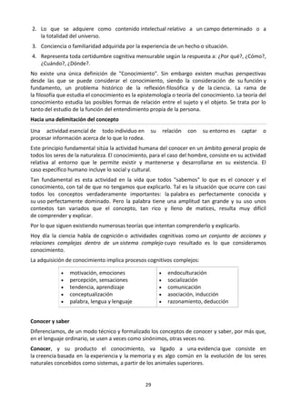 29
2. Lo que se adquiere como contenido intelectual relativo a un campo determinado o a
la totalidad del universo.
3. Conciencia o familiaridad adquirida por la experiencia de un hecho o situación.
4. Representa toda certidumbre cognitiva mensurable según la respuesta a: ¿Por qué?, ¿Cómo?,
¿Cuándo?, ¿Dónde?.
No existe una única definición de "Conocimiento". Sin embargo existen muchas perspectivas
desde las que se puede considerar el conocimiento, siendo la consideración de su función y
fundamento, un problema histórico de la reflexión filosófica y de la ciencia. La rama de
la filosofía que estudia el conocimiento es la epistemología o teoría del conocimiento. La teoría del
conocimiento estudia las posibles formas de relación entre el sujeto y el objeto. Se trata por lo
tanto del estudio de la función del entendimiento propia de la persona.
Hacia una delimitación del concepto
Una actividad esencial de todo individuo en su relación con su entorno es captar o
procesar información acerca de lo que lo rodea.
Este principio fundamental sitúa la actividad humana del conocer en un ámbito general propio de
todos los seres de la naturaleza. El conocimiento, para el caso del hombre, consiste en su actividad
relativa al entorno que le permite existir y mantenerse y desarrollarse en su existencia. El
caso específico humano incluye lo social y cultural.
Tan fundamental es esta actividad en la vida que todos "sabemos" lo que es el conocer y el
conocimiento, con tal de que no tengamos que explicarlo. Tal es la situación que ocurre con casi
todos los conceptos verdaderamente importantes: la palabra es perfectamente conocida y
su uso perfectamente dominado. Pero la palabra tiene una amplitud tan grande y su uso unos
contextos tan variados que el concepto, tan rico y lleno de matices, resulta muy difícil
de comprender y explicar.
Por lo que siguen existiendo numerosas teorías que intentan comprenderlo y explicarlo.
Hoy día la ciencia habla de cognición o actividades cognitivas como un conjunto de acciones y
relaciones complejas dentro de un sistema complejo cuyo resultado es lo que consideramos
conocimiento.
La adquisición de conocimiento implica procesos cognitivos complejos:
 motivación, emociones
 percepción, sensaciones
 tendencia, aprendizaje
 conceptualización
 palabra, lengua y lenguaje
 endoculturación
 socialización
 comunicación
 asociación, inducción
 razonamiento, deducción
Conocer y saber
Diferenciamos, de un modo técnico y formalizado los conceptos de conocer y saber, por más que,
en el lenguaje ordinario, se usen a veces como sinónimos, otras veces no.
Conocer, y su producto el conocimiento, va ligado a una evidencia que consiste en
la creencia basada en la experiencia y la memoria y es algo común en la evolución de los seres
naturales concebidos como sistemas, a partir de los animales superiores.
 