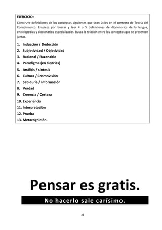 31
EJERCICIO:
Construye definiciones de los conceptos siguientes que sean útiles en el contexto de Teoría del
Conocimiento. Empieza por buscar y leer 4 o 5 definiciones de diccionarios de la lengua,
enciclopedias y diccionarios especializados. Busca la relación entre los conceptos que se presentan
juntos.
1. Inducción / Deducción
2. Subjetividad / Objetividad
3. Racional / Razonable
4. Paradigma (en ciencias)
5. Análisis / síntesis
6. Cultura / Cosmovisión
7. Sabiduría / Información
8. Verdad
9. Creencia / Certeza
10. Experiencia
11. Interpretación
12. Prueba
13. Metacognición
Pensar es gratis.
No hacerlo sale carísimo.
 