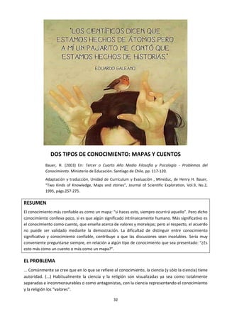 32
DOS TIPOS DE CONOCIMIENTO: MAPAS Y CUENTOS
Bauer, H. (2003) En: Tercer o Cuarto Año Medio Filosofía y Psicología - Problemas del
Conocimiento. Ministerio de Educación. Santiago de Chile. pp. 117-120.
Adaptación y traducción, Unidad de Currículum y Evaluación , Mineduc, de Henry H. Bauer,
“Two Kinds of Knowledge, Maps and stories”, Journal of Scientific Exploration, Vol.9, No.2,
1995, págs.257-275.
RESUMEN
El conocimiento más confiable es como un mapa: “si haces esto, siempre ocurrirá aquello”. Pero dicho
conocimiento conlleva poco, si es que algún significado intrínsecamente humano. Más significativo es
el conocimiento como cuento, que enseña acerca de valores y moralejas; pero al respecto, el acuerdo
no puede ser validado mediante la demostración. La dificultad de distinguir entre conocimiento
significativo y conocimiento confiable, contribuye a que las discusiones sean insolubles. Sería muy
conveniente preguntarse siempre, en relación a algún tipo de conocimiento que sea presentado: “¿Es
esto más como un cuento o más como un mapa?”.
EL PROBLEMA
... Comúnmente se cree que en lo que se refiere al conocimiento, la ciencia (y sólo la ciencia) tiene
autoridad. (...) Habitualmente la ciencia y la religión son visualizadas ya sea como totalmente
separadas e inconmensurables o como antagonistas, con la ciencia representando el conocimiento
y la religión los “valores”.
 