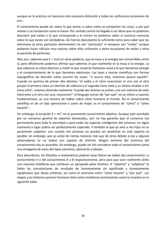 34
aunque en la práctica no hacemos esta necesaria distinción y todas las confusiones provienen de
eso...
El conocimiento puede ser sobre lo que existe; o sobre cómo se comportan las cosas; o por qué
existen o se comportan como lo hacen. Por sentido común ha llegado a ser obvio que no podemos
descubrir qué existe o lo que corresponde a lo mismo no podemos saber si nuestras creencias
sobre lo que existe son verdaderas. Así hemos descubierto lo suficiente como para saber que los
electrones (y otras partículas elementales) no son “partículas” ni tampoco son “ondas” aunque
podamos hacer cálculos muy exactos sobre ellos utilizando a veces ecuaciones de ondas y otras
ecuaciones de partículas.
Más aún, sabemos que E = mc2 en otras palabras, que la masa y la energía son convertibles entre
sí; pero difícilmente podemos afirmar que sabemos lo que realmente es la masa o la energía. Lo
que sabemos es cómo observar y medir lo que nosotros llamamos masa y lo que llamamos energía
y el comportamiento de lo que llamamos electrones. Las leyes y teorías científicas son formas
taquigráficas de describir cómo ocurren las cosas: “si ocurre esto, entonces pasará aquello”.
Cuando en química de primer año decimos “el sodio y el cloro reaccionan el uno con el otro
porque el primero tiene un electrón de valencia y el segundo tiene siete y un átomo estable o ion
tiene ocho”, estamos diciendo realmente “cuando dos átomos se juntan, uno con valencia de siete
electrones y el otro con uno, reaccionan”: el lenguaje común de “por qué” no se refiere a razones
fundamentales, es una manera de hablar sobre cómo funciona el mundo. Así el conocimiento
científico es de un tipo operacional o como de mapa; es el conocimiento de “cómo” o “cómo
hacerlo”.
Sin embargo, la ecuación E = mc2
no es puramente conocimiento objetivo. Aunque esté acordado
por un consenso general de expertos destacados, aún no hay garantía que el consenso sea
permanente para toda la eternidad o para todas las especies inteligentes del universo: en algún
momento o lugar podría ser perfectamente superado. Y también el que yo ame a mis hijos no es
puramente subjetivo: aun cuando mis acciones no puedan ser predichas en este aspecto es
posible, sin embargo, que yo actúe de ciertas maneras más que de otras debido a eso y algunos
observadores (si no todos) son capaces de inferirlo. Ningún extremo del continuo del
conocimiento nos es accesible. Sin embargo, puede ser útil considerar todo el conocimiento como
una amalgama de estos dos tipos extremos, abstractos e ideales.
Para describirlos, los filósofos o matemáticos podrían estar felices de hablar del conocimiento I y
conocimiento II o del conocimiento A y B respectivamente, pero para que sean realmente útiles
uno necesita metáforas que conlleven un apropiado peso intuitivo. A “objetivo” y “subjetivo” le
faltan las connotaciones de resultado de humanamente sin significado y humanamente
significativo que deseo enfatizar, así como el contraste entre “cómo hacerlo” y “por qué”. Los
mapas y las historias parecen funcionar bien como metáforas contrastantes como lo muestro en la
siguiente tabla.
 