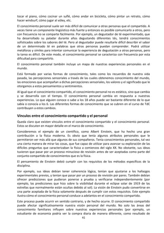 41
tocar el piano, cómo cocinar un suflé, cómo andar en bicicleta, cómo pintar un retrato, cómo
hacer windsurf, cómo jugar al vóley, etc.
El conocimiento personal suele ser más difícil de comunicar a otras personas que el compartido. A
veces tiene un componente lingüístico más fuerte y entonces es posible comunicarlo a otros, pero
con frecuencia no se comparte fácilmente. Por ejemplo, un degustador de té experimentado, que
ha desarrollado su paladar durante años degustando diferentes tés, tendrá conocimientos
sofisticados sobre los sabores del té. Pero al degustador puede resultarle difícil describir el sabor
de un determinado té en palabras que otras personas puedan comprender. Podrá utilizar
metáforas y símiles para intentar comunicar la experiencia de degustación a otras personas, pero
la tarea es difícil. De este modo, el conocimiento personal se caracteriza con frecuencia por esta
dificultad para compartirlo.
El conocimiento personal también incluye un mapa de nuestras experiencias personales en el
mundo.
Está formado por varias formas de conocimiento, tales como los recuerdos de nuestra vida
pasada, las percepciones sensoriales a través de las cuales obtenemos conocimiento del mundo,
las emociones que acompañan a dichas percepciones sensoriales, los valores y el significado que le
otorgamos a estos pensamientos y sentimientos.
Al igual que el conocimiento compartido, el conocimiento personal no es estático, sino que cambia
y se desarrolla con el tiempo. El conocimiento personal cambia en respuesta a nuestras
experiencias. Lo que alguien conoce o sabe a los 18 años puede ser bastante diferente de lo que
sabía o conocía a los 6. Las diferentes formas de conocimiento que se cubren en el curso de TdC
contribuyen a estos cambios.
Vínculos entre el conocimiento compartido y el personal
Queda claro que existen vínculos entre el conocimiento compartido y el conocimiento personal.
Estos se discuten en mayor detalle en el marco de conocimiento.
Consideremos el ejemplo de un científico, como Albert Einstein, que ha hecho una gran
contribución a la física moderna. Es obvio que tenía algunos atributos personales que le
permitieron ver más allá que algunos de sus compañeros. Tenía conocimientos personales, tal vez
una cierta manera de mirar las cosas, que fue capaz de utilizar para avanzar su exploración de las
difíciles preguntas que caracterizaban la física a comienzos del siglo XX. No obstante, sus ideas
tuvieron que pasar por un proceso minucioso de revisión antes de ser aceptadas como parte del
conjunto compartido de conocimientos que es la física.
El pensamiento de Einstein debió cumplir con los requisitos de los métodos específicos de la
disciplina.
Por ejemplo, sus ideas debían tener coherencia lógica, tenían que ajustarse a los hallazgos
experimentales previos, y tenían que pasar por un proceso de revisión por pares. También debían
ofrecer predicciones que pudieran ponerse a prueba y verificarse independientemente (por
ejemplo, las predicciones que hizo sobre la visibilidad durante el eclipse solar de 1919 de las
estrellas que normalmente están ocultas debido al sol). La visión de Einstein pudo convertirse en
una parte aceptada de la física solamente después de cumplir con estos requisitos. Este ejemplo
ilustra cómo el conocimiento personal conduce a adelantos en el conocimiento compartido.
Este proceso puede ocurrir en sentido contrario, y de hecho ocurre. El conocimiento compartido
puede afectar significativamente nuestra visión personal del mundo. No solo las áreas del
conocimiento familiares influyen sobre nuestras experiencias personales (por ejemplo, un
estudiante de economía podría ver la compra diaria de manera diferente, como resultado de
 