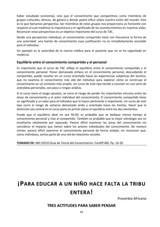 42
haber estudiado economía), sino que el conocimiento que compartimos como miembros de
grupos culturales, étnicos, de género y demás podrá influir sobre nuestra visión del mundo. Esto
es lo que llamamos perspectiva. Ser miembros de estos grupos nos proporciona un horizonte con
respecto al cual medimos la importancia y el significado de los acontecimientos en nuestras vidas.
Reconocer estas perspectivas es un objetivo importante del curso de TdC.
Desde una perspectiva individual, el conocimiento compartido tiene con frecuencia la forma de
una autoridad: una fuente de conocimiento cuya justificación no es inmediatamente accesible
para el individuo.
Un ejemplo es la autoridad de la ciencia médica para el paciente que no se ha capacitado en
medicina.
Equilibrio entre el conocimiento compartido y el personal
Es importante que el curso de TdC refleje el equilibrio entre el conocimiento compartido y el
conocimiento personal. Poner demasiado énfasis en el conocimiento personal, descuidando el
compartido, puede resultar en un curso orientado hacia las experiencias subjetivas del alumno,
que no examina el conocimiento más allá del individuo para explorar cómo se construye el
conocimiento en un contexto más amplio. Un curso de este tipo tiende a consistir en una serie de
anécdotas personales, con poco o ningún análisis.
Si el curso tiene el sesgo opuesto, se corre el riesgo de perder los importantes vínculos entre las
áreas de conocimiento y el actor individual del conocimiento. El conocimiento compartido tiene
un significado y un valor para el individuo que lo hacen pertinente e importante. Un curso de este
tipo corre el riesgo de volverse demasiado árido y orientado hacia los hechos. Hacer que la
distinción sea central en el curso pone en primer plano el equilibrio entre los dos elementos.
Puede que el equilibrio ideal no sea 50:50; es probable que se dedique menos tiempo al
conocimiento personal y más al compartido. También es probable que la mejor estrategia sea no
enseñarlos totalmente por separado. Parece difícil examinar las áreas del conocimiento sin
considerar el impacto que tienen sobre los actores individuales del conocimiento. De manera
similar, parece difícil examinar el conocimiento personal de forma aislada, sin reconocer que,
como individuos, somos parte de una red de relaciones sociales.
TOMADO DE: IBO (2013) Guía de Teoría del Conocimiento. Cardiff:IBO. Pp. 16-20
¡PARA EDUCAR A UN NIÑO HACE FALTA LA TRIBU
ENTERA!
Proverbio Africano
TRES ACTITUDES PARA SABER PENSAR
 