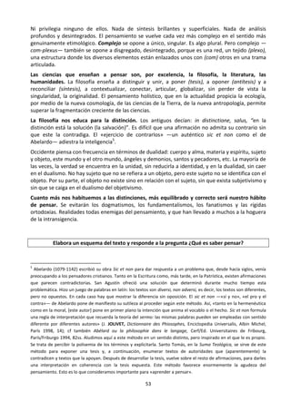 53
Ni privilegia ninguno de ellos. Nada de síntesis brillantes y superficiales. Nada de análisis
profundos y desintegrados. El pensamiento se vuelve cada vez más complejo en el sentido más
genuinamente etimológico. Complejo se opone a único, singular. Es algo plural. Pero complejo —
com-plexus— también se opone a disgregado, desintegrado, porque es una red, un tejido (plexo),
una estructura donde los diversos elementos están enlazados unos con (com) otros en una trama
articulada.
Las ciencias que enseñan a pensar son, por excelencia, la filosofía, la literatura, las
humanidades. La filosofía enseña a distinguir y unir, a poner (tesis), a oponer (antítesis) y a
reconciliar (síntesis), a contextualizar, conectar, articular, globalizar, sin perder de vista la
singularidad, la originalidad. El pensamiento holístico, que en la actualidad propicia la ecología,
por medio de la nueva cosmología, de las ciencias de la Tierra, de la nueva antropología, permite
superar la fragmentación creciente de las ciencias.
La filosofía nos educa para la distinción. Los antiguos decían: in distinctione, salus, “en la
distinción está la solución (la salvación)”. Es difícil que una afirmación no admita su contrario sin
que este la contradiga. El «ejercicio de contrarIos» —un auténtico sic et non como el de
Abelardo— adiestra la inteligencia5
.
Occidente piensa con frecuencia en términos de dualidad: cuerpo y alma, materia y espíritu, sujeto
y objeto, este mundo y el otro mundo, ángeles y demonios, santos y pecadores, etc. La mayoría de
las veces, la verdad se encuentra en la unidad, sin reducirla a identidad, y en la dualidad, sin caer
en el dualismo. No hay sujeto que no se refiera a un objeto, pero este sujeto no se identifica con el
objeto. Por su parte, el objeto no existe sino en relación con el sujeto, sin que exista subjetivismo y
sin que se caiga en el dualismo del objetivismo.
Cuanto más nos habituemos a las distinciones, más equilibrado y correcto será nuestro hábito
de pensar. Se evitarán los dogmatismos, los fundamentalismos, los fanatismos y las rígidas
ortodoxias. Realidades todas enemigas del pensamiento, y que han llevado a muchos a la hoguera
de la intransigencia.
Elabora un esquema del texto y responde a la pregunta ¿Qué es saber pensar?
5
Abelardo (1079-1142) escribió su obra Sic et non para dar respuesta a un problema que, desde hacía siglos, venía
preocupando a los pensadores cristianos. Tanto en la Escritura como, más tarde, en la Patrística, existen afirmaciones
que parecen contradictorias. San Agustín ofreció una solución que determinó durante mucho tiempo esta
problemática. Hizo un juego de palabras en latín: los textos son diversi, non adversi, es decir, los textos son diferentes,
pero no opuestos. En cada caso hay que mostrar la diferencia sin oposición. El sic et non —«sí y no», «el pro y el
contra»— de Abelardo pone de manifiesto su sutileza al proceder según este método. Así, «tanto en la hermenéutica
como en la moral, [este autor] pone en primer plano la intención que anima el vocablo o el hecho. Sic et non formula
una regla de interpretación que recuerda la teoría del sermo: las mismas palabras pueden ser empleadas con sentido
diferente por diferentes autores» (J. JOLIVET, Dictionnaire des Phiosophes, Enciclopedia Universalis, Albin Michel,
París 1998, 14); cf también Abélard ou la phílosophie dans le langage, Cerf/Ed. Universitaires de Fribourg,
París/Friburgo 1994, 82ss. Aludimos aquí a este método en un sentido distinto, pero inspirado en el que le es propio.
Se trata de percibir la polisemia de los términos y explicitarla. Santo Tomás, en la Suma Teológica, se sirve de este
método para exponer una tesis y, a continuación, enumerar textos de autoridades que (aparentemente) la
contradicen y textos que la apoyan. Después de desarrollar la tesis, vuelve sobre el resto de afirmaciones, para darles
una interpretación en coherencia con la tesis expuesta. Este método favorece enormemente la agudeza del
pensamiento. Esto es lo que consideramos importante para «aprender a pensar».
 