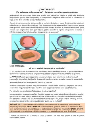 54
¿CONTRARIOS?6
¿Por qué pensar en los contrarios? Porque sin contrarios no podemos pensar.
Aprendemos los contrarios desde que somos muy pequeños. Desde la edad más temprana
descubrimos que las ideas se oponen y se comprenden una gracias a otra: lo alto es contrario a lo
bajo, lo frío de lo caliente, la oscuridad de la luz.
Cuando crecemos, nuestro pensamiento se vuelve más sutil, es capaz de comprender nociones
más abstractas, ideas más complejas. Pero siempre continúa necesitando a los contrarios, ya que
estas grandes oposiciones universales estructuran nuestro espíritu, le permiten reflexionar y nos
ayudan a ser un gran niño o un gran filósofo. ¿Cómo concebir al espíritu sin oponerlo al cuerpo, al
infinito sin oponerlo a lo finito, al ser sin oponerlo a la apariencia?
1. SER-APARIENCIA
¿El ser es revelado siempre por su apariencia?
EL SER, es el corazón de una cosa o un ser viviente. Es su realidad profunda, la que no cambia con
las miradas y las circunstancias. Un pescado puede ser un pescado aun cuando no lo aparente.
LA APARIENCIA, es la que nos permite conocer un objeto o un ser viviente al observarlo, al
escucharlo, al tocarlo o al utilizarlo. Un pescado puede no ser un pescado, a pesar de aparentarlo.
A menudo, la apariencia nos permite reconocer las cosas.
Así como conocemos las ideas y los pensamientos a través de las palabras y los gestos. Las cosas
no tendrían ninguna realidad para nosotros si no las percibiéramos, si no las utilizáramos.
Por ejemplo, una pelota desinflada ¿sigue siendo una pelota?
Las apariencias a veces nos engañan. También sucede que no corresponden en absoluto a aquello
que nos hacen creer. Incluso podemos afirmar que nunca conocemos lo que verdaderamente es
una persona o una cosa. Yo fui un embrión minúsculo alguna vez, luego seré un adulto y, al final,
un esqueleto polvoriento: ¿cómo puedo saber quién soy en realidad?
UNO-MÚLTIPLE: ¿Un objeto es solo un objeto o es una reunión de elementos, un conjunto de
pequeñas partículas? FINITO-INFINITO: El universo es un grano de arena en la inmensidad de la
nada o una inmensidad tan grande que no podemos comprenderla o imaginarla? CAUSA-EFECTO:
¿Mi existencia es producto de múltiples causas o es el resultado de una serie de efectos?
6
Tomado de: Brenifier, O. y Després, J. (2007) ¿Contrarios? Un libro para ejercitar el arte de pensar.
España:Océano,Travesía.
 