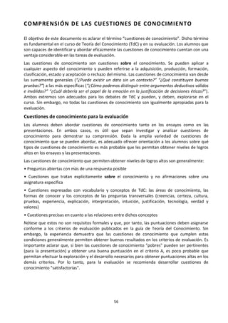 56
COMPRENSIÓN DE LAS CUESTIONES DE CONOCIMIENTO
El objetivo de este documento es aclarar el término “cuestiones de conocimiento”. Dicho término
es fundamental en el curso de Teoría del Conocimiento (TdC) y en su evaluación. Los alumnos que
son capaces de identificar y abordar eficazmente las cuestiones de conocimiento cuentan con una
ventaja considerable en las tareas de evaluación.
Las cuestiones de conocimiento son cuestiones sobre el conocimiento. Se pueden aplicar a
cualquier aspecto del conocimiento y pueden referirse a la adquisición, producción, formación,
clasificación, estado y aceptación o rechazo del mismo. Las cuestiones de conocimiento van desde
las sumamente generales (“¿Puede existir un dato sin un contexto?” “¿Qué constituyen buenas
pruebas?”) a las más específicas (“¿Cómo podemos distinguir entre argumentos deductivos válidos
e inválidos?” “¿Cuál debería ser el papel de la emoción en la justificación de decisiones éticas?”).
Ambos extremos son adecuados para los debates de TdC y pueden, y deben, explorarse en el
curso. Sin embargo, no todas las cuestiones de conocimiento son igualmente apropiadas para la
evaluación.
Cuestiones de conocimiento para la evaluación
Los alumnos deben abordar cuestiones de conocimiento tanto en los ensayos como en las
presentaciones. En ambos casos, es útil que sepan investigar y analizar cuestiones de
conocimiento para demostrar su comprensión. Dada la amplia variedad de cuestiones de
conocimiento que se pueden abordar, es adecuado ofrecer orientación a los alumnos sobre qué
tipos de cuestiones de conocimiento es más probable que les permitan obtener niveles de logros
altos en los ensayos y las presentaciones.
Las cuestiones de conocimiento que permiten obtener niveles de logros altos son generalmente:
• Preguntas abiertas con más de una respuesta posible
• Cuestiones que tratan explícitamente sobre el conocimiento y no afirmaciones sobre una
asignatura específica
• Cuestiones expresadas con vocabulario y conceptos de TdC: las áreas de conocimiento, las
formas de conocer y los conceptos de las preguntas transversales (creencias, certeza, cultura,
pruebas, experiencia, explicación, interpretación, intuición, justificación, tecnología, verdad y
valores)
• Cuestiones precisas en cuanto a las relaciones entre dichos conceptos
Nótese que estos no son requisitos formales y que, por tanto, las puntuaciones deben asignarse
conforme a los criterios de evaluación publicados en la guía de Teoría del Conocimiento. Sin
embargo, la experiencia demuestra que las cuestiones de conocimiento que cumplen estas
condiciones generalmente permiten obtener buenos resultados en los criterios de evaluación. Es
importante aclarar que, si bien las cuestiones de conocimiento "pobres" pueden ser pertinentes
(para la presentación) y obtener una buena puntuación en el criterio A, es poco probable que
permitan efectuar la exploración y el desarrollo necesarios para obtener puntuaciones altas en los
demás criterios. Por lo tanto, para la evaluación se recomienda desarrollar cuestiones de
conocimiento "satisfactorias".
 