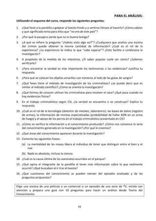 59
PARA EL ANÁLISIS:
Utilizando el esquema del curso, responde las siguientes preguntas:
1. ¿Qué llevó a la pandilla a golpear al taxista hindú y a sentirse héroes al hacerlo? ¿Cómo sabían
y qué significado tenía para ellos que “no era de este país”?
2. ¿Por qué la pasajera siente que no es buena testigo?
3. ¿A qué se refiere la pregunta “¿habías visto algo así?”? ¿Cualquiera que analice una escena
del crimen puede obtener la misma cantidad de información? ¿Cuál es el rol de la
experiencia? ¿La experiencia te indica lo que “cabe esperar”? ¿Esto facilita o condiciona la
investigación?
4. A propósito de la medida de los intestinos, ¿El saber popular suele ser cierto? ¿Solemos
verificarlo?
5. ¿Para encontrar la verdad es más importante los testimonios o las evidencias? Justifica tu
respuesta.
6. ¿Para qué se colocan los objetos amarillos con números al lado de las gotas de sangre?
7. ¿Qué fases tiene el método de investigación de los criminalistas? ¿se puede decir que es
similar al método científico? ¿Cómo se orienta la investigación?
8. ¿Qué formas de conocer utilizan los criminalistas para resolver el caso? ¿Qué pasa cuando no
hay evidencias físicas?
9. En el trabajo criminalístico según CSI, ¿la verdad se encuentra o se construye? Explica tu
respuesta.
10. ¿Cuál es el rol de la tecnología (detector de metales, laboratorio), las bases de datos (registro
de armas), la información de revistas especializadas (probabilidad de hallar ADN en un arma
de fuego) y el apoyo de los perros en el trabajo criminalístico presentado en CSI?
11. ¿Cómo se verifica la información y el conocimiento producido? ¿Cómo nos convence la serie
del conocimiento generado en la investigación? ¿Por qué le creemos?
12. ¿Qué áreas del conocimiento aparecen durante la investigación?
13. Comenta las siguientes frases:
(a) La mentalidad de las masas libera al individuo de tener que distinguir entre el bien y el
mal.
(b) Nada es absoluto, incluso la ciencia.
14. ¿Cuál es la causa última de los asesinatos ocurridos en el parque?
15. ¿Qué opina el integrante de la pandilla al tener más información sobre lo que realmente
ocurrió? ¿Qué buscaban al ir tras el taxista?
16. ¿Qué cuestiones del conocimiento se pueden extraer del episodio analizado y de las
preguntas propuestas?
Elige una escena de una película o un comercial o un episodio de una serie de TV, míralo con
atención y prepara una guía con 10 preguntas para hacer un análisis desde Teoría del
Conocimiento.
 