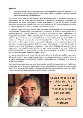 68
Memoria
¿Podemos conocer cosas que están fuera de nuestra experiencia personal presente? ¿Es el
testimonio de un testigo presencial una fuente fiable de pruebas? ¿Pueden nuestras
creencias contaminar nuestra memoria?
Muchas discusiones sobre el conocimiento suelen centrarse en cómo se forman las creencias y el
conocimiento, en vez de en cómo los individuos los recuerdan. Sin embargo, la mayoría del
conocimiento que tienen los individuos consiste en la memoria, y por ello la cuestión de cómo
retenemos la información y cómo se reconstruyen las experiencias y acontecimientos pasados es
un aspecto importante de cómo se forma el conocimiento personal.
La memoria, y en particular los hábitos, están vinculados estrechamente con el conocimiento de
procedimientos y con recordar cómo se efectúan las acciones. A diferencia de la percepción, la
memoria se refiere a cosas que no están ocurriendo en el presente instante. Y a diferencia de la
imaginación, la memoria se refiere a cosas que creemos que han ocurrido realmente. Hay quienes
sostienen que la memoria en sí no es una fuente de conocimiento, sino que es en cambio un
proceso que utilizamos para recordar conocimientos adquiridos en el pasado. No obstante, si bien
la memoria se refiere a conocimientos adquiridos en el pasado, se puede argumentar que incluso
los nuevos conocimientos dependen de la memoria, y están influidos por ella. Por ejemplo, la
manera en que interpretamos nuevas situaciones puede estar influida considerablemente por la
experiencia y los acontecimientos previos. De este modo, además de ser una “unidad de
almacenamiento” para el conocimiento existente, la memoria puede ser también un mecanismo
que nos permite procesar situaciones nuevas y únicas.
La importancia de la memoria puede subrayarse al imaginar los desafíos que podrían presentarse
si la perdiésemos. Ya que una parte tan grande de nuestros conocimientos personales tienen la
forma de recuerdos en la memoria, las cuestiones relacionadas con la fiabilidad de la memoria
también son cruciales.
Suele considerarse que la recuperación de recuerdos a través de la memoria no es fiable, por
ejemplo, porque se la ve como algo subjetivo o muy afectado por la emoción. Sin embargo, nos
fiamos de la memoria todos los días y, ya que gran parte de nuestra memoria parece ser fiable,
esto nos da la confianza de que otros recuerdos también son fiables.
La vida no es la que
uno vivió, sino la que
uno recuerda, y
cómo la recuerda
para contarla.
Gabriel García
Márquez
 