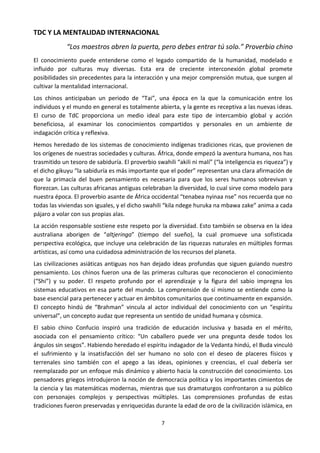 7
TDC Y LA MENTALIDAD INTERNACIONAL
“Los maestros abren la puerta, pero debes entrar tú solo.” Proverbio chino
El conocimiento puede entenderse como el legado compartido de la humanidad, modelado e
influido por culturas muy diversas. Esta era de creciente interconexión global promete
posibilidades sin precedentes para la interacción y una mejor comprensión mutua, que surgen al
cultivar la mentalidad internacional.
Los chinos anticipaban un periodo de “Tai”, una época en la que la comunicación entre los
individuos y el mundo en general es totalmente abierta, y la gente es receptiva a las nuevas ideas.
El curso de TdC proporciona un medio ideal para este tipo de intercambio global y acción
beneficiosa, al examinar los conocimientos compartidos y personales en un ambiente de
indagación crítica y reflexiva.
Hemos heredado de los sistemas de conocimiento indígenas tradiciones ricas, que provienen de
los orígenes de nuestras sociedades y culturas. África, donde empezó la aventura humana, nos has
trasmitido un tesoro de sabiduría. El proverbio swahili “akili ni malí” (“la inteligencia es riqueza”) y
el dicho gikuyu “la sabiduría es más importante que el poder” representan una clara afirmación de
que la primacía del buen pensamiento es necesaria para que los seres humanos sobrevivan y
florezcan. Las culturas africanas antiguas celebraban la diversidad, lo cual sirve como modelo para
nuestra época. El proverbio asante de África occidental “tenabea nyinaa nse” nos recuerda que no
todas las viviendas son iguales, y el dicho swahili “kila ndege huruka na mbawa zake” anima a cada
pájaro a volar con sus propias alas.
La acción responsable sostiene este respeto por la diversidad. Esto también se observa en la idea
australiana aborigen de “altjeringa” (tiempo del sueño), la cual promueve una sofisticada
perspectiva ecológica, que incluye una celebración de las riquezas naturales en múltiples formas
artísticas, así como una cuidadosa administración de los recursos del planeta.
Las civilizaciones asiáticas antiguas nos han dejado ideas profundas que siguen guiando nuestro
pensamiento. Los chinos fueron una de las primeras culturas que reconocieron el conocimiento
(“Shi”) y su poder. El respeto profundo por el aprendizaje y la figura del sabio impregna los
sistemas educativos en esa parte del mundo. La comprensión de sí mismo se entiende como la
base esencial para pertenecer y actuar en ámbitos comunitarios que continuamente en expansión.
El concepto hindú de “Brahman” vincula al actor individual del conocimiento con un “espíritu
universal”, un concepto audaz que representa un sentido de unidad humana y cósmica.
El sabio chino Confucio inspiró una tradición de educación inclusiva y basada en el mérito,
asociada con el pensamiento crítico: “Un caballero puede ver una pregunta desde todos los
ángulos sin sesgos”. Habiendo heredado el espíritu indagador de la Vedanta hindú, el Buda vinculó
el sufrimiento y la insatisfacción del ser humano no solo con el deseo de placeres físicos y
terrenales sino también con el apego a las ideas, opiniones y creencias, el cual debería ser
reemplazado por un enfoque más dinámico y abierto hacia la construcción del conocimiento. Los
pensadores griegos introdujeron la noción de democracia política y los importantes cimientos de
la ciencia y las matemáticas modernas, mientras que sus dramaturgos confrontaron a su público
con personajes complejos y perspectivas múltiples. Las comprensiones profundas de estas
tradiciones fueron preservadas y enriquecidas durante la edad de oro de la civilización islámica, en
 
