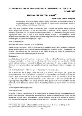 70
2.2 MATERIALES PARA PROFUNDIZAR EN LAS FORMAS DE CONOCER
LENGUAJE
ELOGIO DEL MATABURROS35
Por Gabriel García Márquez
Conociendo la devoción de García Márquez por los diccionarios, la editorial española SM le
mandó a Colombia el original de Clave, diccionario de uso del español actual. Lo que sigue es el
prólogo que Gabo escribió para el diccionario.
Tenía cinco años cuando mi abuelo el coronel me llevó a conocer los animales de un circo que
estaba de paso en Aracataca. El que más me llamó la atención fue una especie de caballo
maltrecho y desolado con una expresión de madre espantosa. Es un camello, me dijo el abuelo.
Alguien que estaba cerca le salió al paso. Perdón, coronel, le dijo. Es un dromedario. Puedo
imaginarme ahora cómo debió sentirse el abuelo de que alguien lo hubiera corregido en presencia
del nieto, pero lo superó con una pregunta digna:
¿Cuál es la diferencia?
No la sé le dijo el otro, pero éste es un dromedario.
El abuelo no era un hombre culto, ni pretendía serlo, pues a los catorce años se había escapado de
la clase para irse a tirar tiros en una de las incontables guerras civiles del Caribe, y nunca volvió a la
escuela. Pero toda su vida fue consciente de sus vacíos, y tenía una avidez de conocimientos
inmediatos que compensaban de sobra sus defectos.
El mataburros
Aquella tarde del circo volvió abatido a la casa y me llevó a su sobria oficina con un escritorio de
cortina, un ventilador y un librero con un solo libro enorme. Lo consultó con una atención infantil,
asimiló las informaciones y comparó los dibujos, y entonces supo él y supe yo para siempre la
diferencia entre un dromedario y un camello. Al final me puso el mamotreto en el regazo y me
dijo:
Este libro no sólo lo sabe todo, sino que es el único que nunca se equivoca.
Era el diccionario de la lengua, sabe Dios cuál y de cuándo, muy viejo y ya a punto de
desencuadernarse. Tenía en el lomo un Atlas colosal, en cuyos hombros se asentaba la bóveda del
universo. Esto quiere decir -dijo mi abuelo que los diccionarios tienen que sostener el mundo. Yo
no sabía leer ni escribir, pero podía imaginarme cuánta razón tenía el coronel si eran casi dos mil
páginas grandes, abigarradas y con dibujos preciosos. En la iglesia me había asombrado el tamaño
del misal, pero el diccionario era más grande. Fue como asomarme al mundo entero por primera
vez.
¿Cuántas palabras habrá? pregunté.
Todas dijo el abuelo.
La verdad es que en ese momento yo no necesitaba de las palabras, porque lograba expresar con
dibujos todo lo que me impresionaba. A los cuatro años dibujé al mago Richardine, que le cortaba
la cabeza a su mujer y se la volvía a pegar, como lo habíamos visto la noche anterior en el teatro.
Una secuencia gráfica que empezaba con la decapitación a serrucho, seguía con la exhibición
35
Tomado de: OJO. Mirada a la Actualidad. San José de Costa Rica, 12-29 de julio de 2005. p. 22. En:
http://www.elistas.net/lista/escritores/archivo/indice/22/msg/44/
 