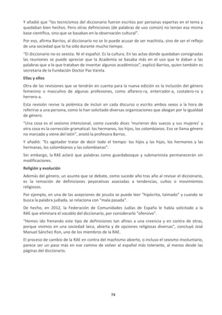 74
Y añadió que “los tecnicismos del diccionario fueron escritos por personas expertas en el tema y
quedaban bien hechos. Pero otras definiciones (de palabras de uso común) no tenían esa misma
base científica, sino que se basaban en la observación cultural”.
Por eso, afirma Barrios, al diccionario no se lo puede acusar de ser machista, sino de ser el reflejo
de una sociedad que lo ha sido durante mucho tiempo.
“El diccionario no es sexista. Ni el español. Es la cultura. En las actas donde quedaban consignadas
las reuniones se puede apreciar que la Academia se basaba más en el uso que le daban a las
palabras que a lo que trataban de inventar algunos académicos”, explicó Barrios, quien también es
secretaria de la Fundación Doctor Paz Varela.
Ellas y ellos
Otra de las revisiones que se tendrán en cuenta para la nueva edición es la inclusión del género
femenino o masculino de algunas profesiones, como alfarero-ra, enterrador-a, costalero-ra y
herrero-a.
Esta revisión revive la polémica de incluir en cada discurso o escrito ambos sexos a la hora de
referirse a una persona, como lo han solicitado diversas organizaciones que abogan por la igualdad
de género.
“Una cosa es el sexismo intencional, como cuando dices ‘murieron dos suecos y sus mujeres’ y
otra cosa es la corrección gramatical: los hermanos, los hijos, los colombianos. Eso se llama género
no marcado y viene del latín”, anotó la profesora Barros.
Y añadió: “Es agotador tratar de decir todo el tiempo: los hijos y las hijas, los hermanos y las
hermanas, los colombianos y las colombianas”.
Sin embargo, la RAE aclaró que palabras como guardabosque y submarinista permanecerán sin
modificaciones.
Religión y evolución
Además del género, un asunto que se debate, como sucede año tras año al revisar el diccionario,
es la remoción de definiciones peyorativas asociadas a tendencias, cultos o movimientos
religiosos.
Por ejemplo, en una de las acepciones de jesuita se puede leer “hipócrita, taimado” y cuando se
busca la palabra judiada, se relaciona con “mala pasada”.
De hecho, en 2012, la Federación de Comunidades Judías de España le había solicitado a la
RAE que eliminara el vocablo del diccionario, por considerarlo “ofensivo”.
“Hemos ido frenando este tipo de definiciones tan afines a una creencia y en contra de otras,
porque vivimos en una sociedad laica, abierta y de opciones religiosas diversas”, concluyó José
Manuel Sánchez Ron, uno de los miembros de la RAE.
El proceso de cambio de la RAE en contra del machismo abierto, o incluso el sexismo involuntario,
parece ser un paso más en ese camino de volver al español más tolerante, al menos desde las
páginas del diccionario.
 
