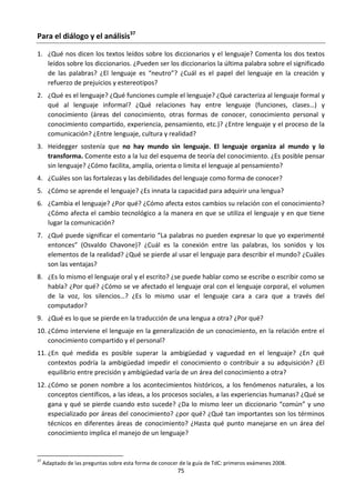75
Para el diálogo y el análisis37
1. ¿Qué nos dicen los textos leídos sobre los diccionarios y el lenguaje? Comenta los dos textos
leídos sobre los diccionarios. ¿Pueden ser los diccionarios la última palabra sobre el significado
de las palabras? ¿El lenguaje es “neutro”? ¿Cuál es el papel del lenguaje en la creación y
refuerzo de prejuicios y estereotipos?
2. ¿Qué es el lenguaje? ¿Qué funciones cumple el lenguaje? ¿Qué caracteriza al lenguaje formal y
qué al lenguaje informal? ¿Qué relaciones hay entre lenguaje (funciones, clases…) y
conocimiento (áreas del conocimiento, otras formas de conocer, conocimiento personal y
conocimiento compartido, experiencia, pensamiento, etc.)? ¿Entre lenguaje y el proceso de la
comunicación? ¿Entre lenguaje, cultura y realidad?
3. Heidegger sostenía que no hay mundo sin lenguaje. El lenguaje organiza al mundo y lo
transforma. Comente esto a la luz del esquema de teoría del conocimiento. ¿Es posible pensar
sin lenguaje? ¿Cómo facilita, amplía, orienta o limita el lenguaje al pensamiento?
4. ¿Cuáles son las fortalezas y las debilidades del lenguaje como forma de conocer?
5. ¿Cómo se aprende el lenguaje? ¿Es innata la capacidad para adquirir una lengua?
6. ¿Cambia el lenguaje? ¿Por qué? ¿Cómo afecta estos cambios su relación con el conocimiento?
¿Cómo afecta el cambio tecnológico a la manera en que se utiliza el lenguaje y en que tiene
lugar la comunicación?
7. ¿Qué puede significar el comentario “La palabras no pueden expresar lo que yo experimenté
entonces” (Osvaldo Chavone)? ¿Cuál es la conexión entre las palabras, los sonidos y los
elementos de la realidad? ¿Qué se pierde al usar el lenguaje para describir el mundo? ¿Cuáles
son las ventajas?
8. ¿Es lo mismo el lenguaje oral y el escrito? ¿se puede hablar como se escribe o escribir como se
habla? ¿Por qué? ¿Cómo se ve afectado el lenguaje oral con el lenguaje corporal, el volumen
de la voz, los silencios…? ¿Es lo mismo usar el lenguaje cara a cara que a través del
computador?
9. ¿Qué es lo que se pierde en la traducción de una lengua a otra? ¿Por qué?
10. ¿Cómo interviene el lenguaje en la generalización de un conocimiento, en la relación entre el
conocimiento compartido y el personal?
11. ¿En qué medida es posible superar la ambigüedad y vaguedad en el lenguaje? ¿En qué
contextos podría la ambigüedad impedir el conocimiento o contribuir a su adquisición? ¿El
equilibrio entre precisión y ambigüedad varía de un área del conocimiento a otra?
12. ¿Cómo se ponen nombre a los acontecimientos históricos, a los fenómenos naturales, a los
conceptos científicos, a las ideas, a los procesos sociales, a las experiencias humanas? ¿Qué se
gana y qué se pierde cuando esto sucede? ¿Da lo mismo leer un diccionario “común” y uno
especializado por áreas del conocimiento? ¿por qué? ¿Qué tan importantes son los términos
técnicos en diferentes áreas de conocimiento? ¿Hasta qué punto manejarse en un área del
conocimiento implica el manejo de un lenguaje?
37
Adaptado de las preguntas sobre esta forma de conocer de la guía de TdC: primeros exámenes 2008.
 