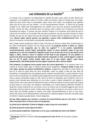 76
LA RAZÓN
LAS VERDADES DE LA RAZÓN38
La muerte, con su urgencia, ha despertado mi apetito de saber cosas sobre la vida. Quiero dar
respuesta a mil preguntas sobre mí mismo, sobre los demás, sobre el mundo que nos rodea,
sobre los otros seres vivos o inanimados, sobre cómo vivir mejor: me pregunto qué significa
todo este lío en que me veo metido —un lío necesariamente mortal— y cómo me las puedo
arreglar en él. Todas esas interrogaciones me asaltan una y otra vez; procuro sacudírmelas de
encima, reírme de ellas, aturdirme para no pensar, pero vuelven con insistencia tras breves
momentos de tregua. ¡Y menos mal que vuelven! Porque si no volviesen sería señal de que la
noticia de mi muerte no ha servido más que para asustarme, de que ya estoy muerto en cierto
sentido, de que no soy capaz más que de esconder la cabeza bajo las sábanas en lugar de utili-
zarla. Querer saber, querer pensar: eso equivale a querer estar verdaderamente vivo. Vivo
frente a la muerte, no atontado y anestesiado esperándola.
Bien, tengo muchas preguntas sobre la vida. Pero hay una Previa a todas ellas, fundamental: la
de cómo contestarlas aunque sea de modo parcial. La pregunta previa a todas es: ¿Cómo
contestaré a las preguntas que la vida me sugiere? Y si no puedo responderlas
convincentemente, ¿cómo lograr entenderlas mejor? A veces entender mejor lo que uno
pregunta ya es casi una respuesta. Pregunto lo que no sé, lo que aún no sé, lo que quizá nunca
llegue a saber, incluso a veces ni siquiera sé del todo lo que pregunto. En una palabra, la
primera de todas las preguntas que debo intentar responder es ésta: ¿cómo llegaré a saber lo
que no sé? O quizá: ¿cómo puedo saber qué es lo que quiero saber?, ¿qué busco
preguntando?, ¿de dónde puede venirme alguna respuesta más o menos válida?
Para empezar, la pregunta nunca puede nacer de la pura ignorancia. Si no supiera nada o no
creyese al menos saber algo, ni siquiera podría hacer preguntas. Pregunto desde lo que sé o
creo saber, porque me parece insuficiente y dudoso. Imaginemos que bajo mi cama existe sin
que yo lo sepa un pozo lleno de raras maravillas: como no tengo ni idea de que haya tal
escondrijo, es imposible que me pregunte jamás cuántas maravillas hay, en qué consisten ni por
qué son tan maravillosas. En cambio puedo preguntarme de qué están hechas las sábanas de mi
cama, cuántas almohadas tengo en ella, cómo se llama el carpintero que la fabricó, cuál es la
postura más cómoda para descansar en ese lecho y quizá si debo compartirlo con alguien o
mejor dormir solo. Soy capaz de plantearme estas cuestiones porque al menos parto de la base
de que estoy en una cama, con sábanas, almohadas, etc. Incluso podría asaltarme también la
duda de si estoy realmente en una cama y no en el interior de un cocodrilo gigante que me ha
devorado mientras hacía la siesta. Todas estas dudas sobre si estoy en una cama o cómo es mi
cama sólo son posibles porque al menos creo saber aproximadamente lo que es una cama.
Acerca de lo que no sé absolutamente nada (como el supuesto agujero lleno de maravillas bajo
mi lecho) ni siquiera puedo dudar o hacer preguntas.
Así que debo empezar por someter a examen los conocimientos que ya creo tener. Y sobre
ellos me puedo hacer al menos otras tres preguntas:
a) ¿cómo los he obtenido? ¿Cómo he llegado a saber lo que sé o creo saber?;
b) ¿hasta qué punto estoy seguro de ellos?;
c) ¿cómo puedo ampliarlos, mejorarlos o, en su caso, sustituidos por otros más fiables?
38
Tomado de: SAVATER, Fernando (1999) Las preguntas de la vida. 3ª ed. Ariel, Barcelona. Capítulo
Segundo.
 