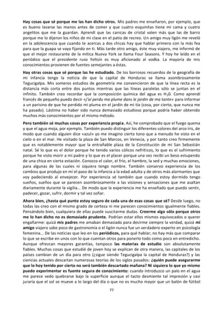 77
Hay cosas que sé porque me las han dicho otros. Mis padres me enseñaron, por ejemplo, que
es bueno lavarse las manos antes de comer y que cuatro esquinitas tiene mi cama y cuatro
angelitos que me la guardan. Aprendí que las canicas de cristal valen más que las de barro
porque me lo dijeron los niños de mi clase en el patio de recreo. Un amigo muy ligón me reveló
en la adolescencia que cuando te acercas a dos chicas hay que hablar primero con la más fea
para que la guapa se vaya fijando en ti. Más tarde otro amigo, éste muy viajero, me informó de
que el mejor restaurante de la mítica Nueva York se llama Four Seasons. Y hoy he leído en el
periódico que el presidente ruso Yeltsin es muy aficionado al vodka. La mayoría de mis
conocimientos provienen de fuentes semejantes a éstas.
Hay otras cosas que sé porque las he estudiado. De los borrosos recuerdos de la geografía de
mi infancia tengo la noticia de que la capital de Honduras se llama asombrosamente
Tegucigalpa. Mis someros estudios de geometría me convencieron de que la línea recta es la
distancia más corta entre dos puntos mientras que las líneas paralelas sólo se juntan en el
infinito. También creo recordar que la composición química del agua es H20. Como aprendí
francés de pequeño puedo decir «j’ai perdu ma plume dans le jardin de ma tante» para informar
a un parisino de que he perdido mi pluma en el jardín de mi tía (cosa, por cierto, que nunca me
ha pasado). Lástima no haber sido nunca demasiado estudioso porque podría haber obtenido
muchos más conocimientos por el mismo método.
Pero también sé muchas cosas por experiencia propia. Así, he comprobado que el fuego quema
y que el agua moja, por ejemplo. También puedo distinguir los diferentes colores del arco iris, de
modo que cuando alguien dice «azul» yo me imagino cierto tono que a menudo he visto en el
cielo o en el mar. He visitado la plaza de San Marcos, en Venecia, y por tanto creo firmemente
que es notablemente mayor que la entrañable plaza de la Constitución de mi San Sebastián
natal. Sé lo que es el dolor porque he tenido varios cólicos nefríticos, lo que es el sufrimiento
porque he visto morir a mi padre y lo que es el placer porque una vez recibí un beso estupendo
de una chica en cierta estación. Conozco el calor, el frío, el hambre, la sed y muchas emociones,
para algunas de las cuales ni siquiera tengo nombre. También conservo experiencia de los
cambios que produjo en mí el paso de la infancia a la edad adulta y de otros más alarmantes que
voy padeciendo al envejecer. Por experiencia sé también que cuando estoy dormido tengo
sueños, sueños que se parecen asombrosamente a las visiones y sensaciones que me asaltan
diariamente durante la vigilia... De modo que la experiencia me ha enseñado que puedo sentir,
padecer, gozar, sufrir, dormir y tal vez soñar.
Ahora bien, ¿hasta qué punto estoy seguro de cada una de esas cosas que sé? Desde luego, no
todas las creo con el mismo grado de certeza ni me parecen conocimientos igualmente fiables.
Pensándolo bien, cualquiera de ellas puede suscitarme dudas. Creerme algo sólo porque otros
me lo han dicho no es demasiado prudente. Podrían estar ellos mismos equivocados o querer
engañarme: quizá mis padres me amaban demasiado para decirme siempre la verdad, quizá mi
amigo viajero sabe poco de gastronomía o el ligón nunca fue un verdadero experto en psicología
femenina... De las noticias que leo en los periódicos, para qué hablar; no hay más que comparar
lo que se escribe en unos con lo que cuentan otros para ponerlo todo como poco en entredicho.
Aunque ofrezcan mayores garantías, tampoco las materias de estudio son absolutamente
fiables. Muchas cosas que estudié de joven hoy se explican de otra manera, las capitales de los
países cambian de un día para otro (¿sigue siendo Tegucigalpa la capital de Honduras?) y las
ciencias actuales descartan numerosas teorías de los siglos pasados: ¿quién puede asegurarme
que lo hoy tenido por cierto no será también descartado mañana? Ni siquiera lo que yo mismo
puedo experimentar es fuente segura de conocimiento: cuando introduzco un palo en el agua
me parece vedo quebrarse bajo la superficie aunque el tacto desmiente tal impresión y casi
juraría que el sol se mueve a lo largo del día o que no es mucho mayor que un balón de fútbol
 
