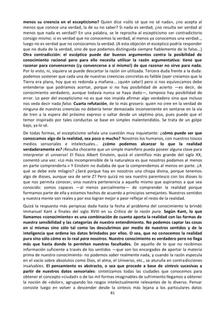 81
menos su creencia en el escepticismo? Quien dice «sólo sé que no sé nada», ¿no acepta al
menos que conoce una verdad, la de su no saber? Si nada es verdad, ¿no resulta ser verdad al
menos que nada es verdad? En una palabra, se le reprocha al escepticismo ser contradictorio
consigo mismo: si es verdad que no conocemos la verdad, al menos ya conocemos una verdad..,
luego no es verdad que no conozcamos la verdad. (A esta objeción el escéptico podría responder
que no duda de la verdad, sino de que podamos distinguida siempre fiablemente de lo falso...)
Otra contradicción: el escéptico puede dar buenos argumentos contra la posibilidad de
conocimiento racional pero para ello necesita utilizar la razón argumentativa: tiene que
razonar para convencernos (¡y convencerse a sí mismo!) de que razonar no sirve para nada.
Por lo visto, ni, siquiera se puede descartar la razón sin utilizada. Tercera duda frente a la duda:
podemos sostener que cada una de nuestras creencias concretas es falible (ayer creíamos que la
Tierra era plana, hoy que es redonda y mañana... ¡quién sabe!) pero si nos equivocamos debe
entenderse que podríamos acertar, porque si no hay posibilidad de acierto —es decir, de
conocimiento verdadero, aunque todavía nunca se haya dado—, tampoco hay posibilidad de
error. Lo peor del escepticismo no es que nos impida afirmar algo verdadero sino que incluso
nos veda decir nada falso. Cuarta refutación, de lo más grosero: quien no cree en la verdad de
ninguna de nuestras creencias no debería tener demasiado inconveniente en sentarse en la vía
de tren a la espera del próximo expreso o saltar desde un séptimo piso, pues puede que el
temor inspirado por tales conductas se base en simples malentendidos. Se trata de un golpe
bajo, ya lo sé.
De todas formas, el escepticismo señala una cuestión muy inquietante: ¿cómo puede ser que
conozcamos algo de la realidad, sea poco o mucho? Nosotros los humanos, con nuestros toscos
medios sensoriales e intelectuales... ¿cómo podemos alcanzar lo que la realidad
verdaderamente es? ¡Resulta chocante que un simple mamífero pueda poseer alguna clave para
interpretar el universo! El físico Albert Einstein, quizá el científico más grande del siglo XX,
comentó una vez: «Lo más incomprensible de la naturaleza es que nosotros podamos al menos
en parte comprenderla.» Y Einstein no dudaba de que la comprendemos al menos en parte. ¿A
qué se debe este milagro? ¿Será porque hay en nosotros una chispa divina, porque tenemos
algo de dioses, aunque sea de serie Z? Pero quizá no sea nuestro parentesco con los dioses lo
que nos permita conocer, sino nuestra pertenencia a aquello mismo que aspiramos a que sea
conocido: somos capaces —al menos parcialmente— de comprender la realidad porque
formamos parte de ella y estamos hechos de acuerdo a principios semejantes. Nuestros sentidos
y nuestra mente son reales y por eso logran mejor o peor reflejar el resto de la realidad.
Quizá la respuesta más perspicaz dada hasta la fecha al problema del conocimiento la brindó
Immanuel Kant a finales del siglo XVIII en su Crítica de la razón pura. Según Kant, lo que
llamamos «conocimiento» es una combinación de cuanto aporta la realidad con las formas de
nuestra sensibilidad y las categorías de nuestro entendimiento. No podemos captar las cosas
en sí mismas sino sólo tal como las descubrimos por medio de nuestros sentidos y de la
inteligencia que ordena los datos brindados por ellos. O sea, que no conocemos la realidad
pura sino sólo cómo es lo real para nosotros. Nuestro conocimiento es verdadero pero no llega
más que hasta donde lo permiten nuestras facultades. De aquello de lo que no recibimos
información suficiente a través de los sentidos —que son los encargados de aportar la materia
prima de nuestro conocimiento- no podemos saber realmente nada, y cuando la razón especula
en el vacío sobre absolutos como Dios, el alma, el Universo, etc., se aturulla en contradicciones
insalvables. El pensamiento es abstracto, o sea que procede a base de síntesis sucesivas a
partir de nuestros datos sensoriales: sintetizamos todas las ciudades que conocemos para
obtener el concepto «ciudad» o de las mil formas imaginables de sufrimiento llegamos a obtener
la noción de «dolor», agrupando los rasgos intelectualmente relevantes de lo diverso. Pensar
consiste luego en volver a descender desde la síntesis más lejana a los particulares datos
 