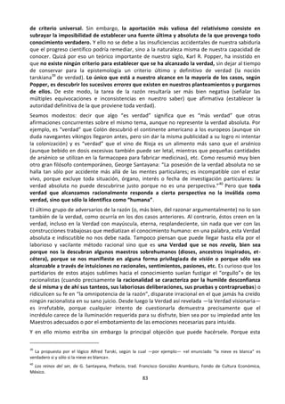 83
de criterio universal. Sin embargo, la aportación más valiosa del relativismo consiste en
subrayar la imposibilidad de establecer una fuente última y absoluta de la que provenga todo
conocimiento verdadero. Y ello no se debe a las insuficiencias accidentales de nuestra sabiduría
que el progreso científico podría remediar, sino a la naturaleza misma de nuestra capacidad de
conocer. Quizá por eso un teórico importante de nuestro siglo, Karl R. Popper, ha insistido en
que no existe ningún criterio para establecer que se ha alcanzado la verdad, sin dejar al tiempo
de conservar para la epistemología un criterio último y definitivo de verdad (la noción
tarskiana39
de verdad). Lo único que está a nuestro alcance en la mayoría de los casos, según
Popper, es descubrir los sucesivos errores que existen en nuestros planteamientos y purgarnos
de ellos. De este modo, la tarea de la razón resultaría ser más bien negativa (señalar las
múltiples equivocaciones e inconsistencias en nuestro saber) que afirmativa (establecer la
autoridad definitiva de la que proviene toda verdad).
Seamos modestos: decir que algo “es verdad” significa que es “más verdad” que otras
afirmaciones concurrentes sobre el mismo tema, aunque no represente la verdad absoluta. Por
ejemplo, es “verdad” que Colón descubrió el continente americano a los europeos (aunque sin
duda navegantes vikingos llegaron antes, pero sin dar la misma publicidad a su logro ni intentar
la colonización) y es “verdad” que el vino de Rioja es un alimento más sano que el arsénico
(aunque bebido en dosis excesivas también puede ser letal, mientras que pequeñas cantidades
de arsénico se utilizan en la farmacopea para fabricar medicinas), etc. Como resumió muy bien
otro gran filósofo contemporáneo, George Santayana: “La posesión de la verdad absoluta no se
halla tan sólo por accidente más allá de las mentes particulares; es incompatible con el estar
vivo, porque excluye toda situación, órgano, interés o fecha de investigación particulares: la
verdad absoluta no puede descubrirse justo porque no es una perspectiva.”40
Pero que toda
verdad que alcanzamos racionalmente responda a cierta perspectiva no la inválida como
verdad, sino que sólo la identifica como “humana”.
El último grupo de adversarios de la razón (o, más bien, del razonar argumentalmente) no lo son
también de la verdad, como ocurría en los dos casos anteriores. Al contrario, éstos creen en la
verdad, incluso en la Verdad con mayúscula, eterna, resplandeciente, sin nada que ver con las
construcciones trabajosas que mediatizan el conocimiento humano: en una palabra, esta Verdad
absoluta e indiscutible no nos debe nada. Tampoco piensan que puede llegar hasta ella por el
laborioso y vacilante método racional sino que es una Verdad que se nos revela, bien sea
porque nos la descubran algunos maestros sobrehumanos (dioses, ancestros inspirados, et-
cétera), porque se nos manifieste en alguna forma privilegiada de visión o porque sólo sea
alcanzable a través de intuiciones no racionales, sentimientos, pasiones, etc. Es curioso que los
partidarios de estos atajos sublimes hacia el conocimiento suelan fustigar el “orgullo”» de los
racionalistas (cuando precisamente la racionalidad se caracteriza por la humilde desconfianza
de sí misma y de ahí sus tanteos, sus laboriosas deliberaciones, sus pruebas y contrapruebas) o
ridiculicen su fe en “la omnipotencia de la razón”, disparate irracional en el que jamás ha creído
ningún racionalista en su sano juicio. Desde luego la Verdad así revelada —la Verdad visionaria—
es irrefutable, porque cualquier intento de cuestionarla demuestra precisamente que el
incrédulo carece de la iluminación requerida para su disfrute, bien sea por su impiedad ante los
Maestros adecuados o por el embotamiento de las emociones necesarias para intuida.
Y en ello mismo estriba sin embargo la principal objeción que puede hacérsele. Porque esta
39
La propuesta por el lógico Alfred Tarski, según la cual —por ejemplo— «el enunciado “la nieve es blanca” es
verdadero si y sólo si la nieve es blanca».
40
Los reinos del ser, de G. Santayana, Prefacio, trad. Francisco González Aramburo, Fondo de Cultura Económica,
México.
 