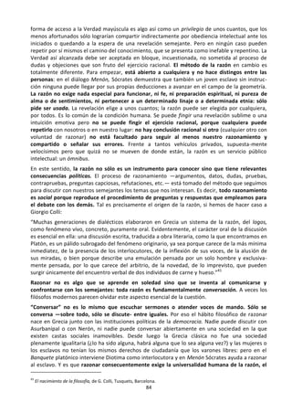 84
forma de acceso a la Verdad mayúscula es algo así como un privilegio de unos cuantos, que los
menos afortunados sólo lograrían compartir indirectamente por obediencia intelectual ante los
iniciados o quedando a la espera de una revelación semejante. Pero en ningún caso pueden
repetir por sí mismos el camino del conocimiento, que se presenta como inefable y repentino. La
Verdad así alcanzada debe ser aceptada en bloque, incuestionada, no sometida al proceso de
dudas y objeciones que son fruto del ejercicio racional. El método de la razón en cambio es
totalmente diferente. Para empezar, está abierto a cualquiera y no hace distingos entre las
personas: en el diálogo Menón, Sócrates demuestra que también un joven esclavo sin instruc-
ción ninguna puede llegar por sus propias deducciones a avanzar en el campo de la geometría.
La razón no exige nada especial para funcionar, ni fe, ni preparación espiritual, ni pureza de
alma o de sentimientos, ni pertenecer a un determinado linaje o a determinada etnia: sólo
pide ser usada. La revelación elige a unos cuantos; la razón puede ser elegida por cualquiera,
por todos. Es lo común de la condición humana. Se puede fingir una revelación sublime o una
intuición emotiva pero no se puede fingir el ejercicio racional, porque cualquiera puede
repetirlo con nosotros o en nuestro lugar: no hay conclusión racional si otro (cualquier otro con
voluntad de razonar) no está facultado para seguir al menos nuestro razonamiento y
compartido o señalar sus errores. Frente a tantos vehículos privados, supuesta-mente
velocísimos pero que quizá no se mueven de donde están, la razón es un servicio público
intelectual: un ómnibus.
En este sentido, la razón no sólo es un instrumento para conocer sino que tiene relevantes
consecuencias políticas. El proceso de razonamiento —argumentos, datos, dudas, pruebas,
contrapruebas, preguntas capciosas, refutaciones, etc.— está tomado del método que seguimos
para discutir con nuestros semejantes los temas que nos interesan. Es decir, todo razonamiento
es social porque reproduce el procedimiento de preguntas y respuestas que empleamos para
el debate con los demás. Tal es precisamente el origen de la razón, si hemos de hacer caso a
Giorgio Colli:
“Muchas generaciones de dialécticos elaboraron en Grecia un sistema de la razón, del logos,
como fenómeno vivo, concreto, puramente oral. Evidentemente, el carácter oral de la discusión
es esencial en ella: una discusión escrita, traducida a obra literaria, como la que encontramos en
Platón, es un pálido subrogado del fenómeno originario, ya sea porque carece de la más mínima
inmediatez, de la presencia de los interlocutores, de la inflexión de sus voces, de la alusión de
sus miradas, o bien porque describe una emulación pensada por un solo hombre y exclusiva-
mente pensada, por lo que carece del arbitrio, de la novedad, de lo imprevisto, que pueden
surgir únicamente del encuentro verbal de dos individuos de carne y hueso.”41
Razonar no es algo que se aprende en soledad sino que se inventa al comunicarse y
confrontarse con los semejantes: toda razón es fundamentalmente conversación. A veces los
filósofos modernos parecen olvidar este aspecto esencial de la cuestión.
“Conversar” no es lo mismo que escuchar sermones o atender voces de mando. Sólo se
conversa —sobre todo, sólo se discute- entre iguales. Por eso el hábito filosófico de razonar
nace en Grecia junto con las instituciones políticas de la democracia. Nadie puede discutir con
Asurbanipal o con Nerón, ni nadie puede conversar abiertamente en una sociedad en la que
existen castas sociales inamovibles. Desde luego la Grecia clásica no fue una sociedad
plenamente igualitaria (¿lo ha sido alguna, habrá alguna que lo sea alguna vez?) y las mujeres o
los esclavos no tenían los mismos derechos de ciudadanía que los varones libres: pero en el
Banquete platónico interviene Diotima como interlocutora y en Menón Sócrates ayuda a razonar
al esclavo. Y es que razonar consecuentemente exige la universalidad humana de la razón, el
41
El nacimiento de la filosofía, de G. Colli, Tusquets, Barcelona.
 