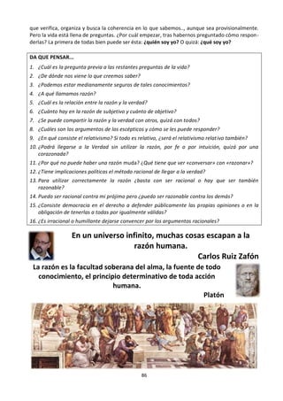 86
que verifica, organiza y busca la coherencia en lo que sabemos.., aunque sea provisionalmente.
Pero la vida está llena de preguntas. ¿Por cuál empezar, tras habernos preguntado cómo respon-
derlas? La primera de todas bien puede ser ésta: ¿quién soy yo? O quizá: ¿qué soy yo?
DA QUE PENSAR...
1. ¿Cuál es la pregunta previa a las restantes preguntas de la vida?
2. ¿De dónde nos viene lo que creemos saber?
3. ¿Podemos estar medianamente seguros de tales conocimientos?
4. ¿A qué llamamos razón?
5. ¿Cuál es la relación entre la razón y la verdad?
6. ¿Cuánto hay en la razón de subjetivo y cuánto de objetivo?
7. ¿Se puede compartir la razón y la verdad con otros, quizá con todos?
8. ¿Cuáles son los argumentos de los escépticos y cómo se les puede responder?
9. ¿En qué consiste el relativismo? Si todo es relativo, ¿será el relativismo relativo también?
10. ¿Podrá llegarse a la Verdad sin utilizar la razón, por fe o por intuición, quizá por una
corazonada?
11. ¿Por qué no puede haber una razón muda? ¿Qué tiene que ver «conversar» con «razonar»?
12. ¿Tiene implicaciones políticas el método racional de llegar a la verdad?
13. Para utilizar correctamente la razón ¿basta con ser racional o hay que ser también
razonable?
14. Puedo ser racional contra mi prójimo pero ¿puedo ser razonable contra los demás?
15. ¿Consiste democracia en el derecho a defender públicamente las propias opiniones o en la
obligación de tenerlas a todas por igualmente válidas?
16. ¿Es irracional o humillante dejarse convencer por los argumentos racionales?
En un universo infinito, muchas cosas escapan a la
razón humana.
Carlos Ruiz Zafón
La razón es la facultad soberana del alma, la fuente de todo
conocimiento, el principio determinativo de toda acción
humana.
Platón
 