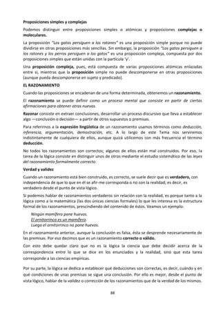 88
Proposiciones simples y complejas
Podemos distinguir entre proposiciones simples o atómicas y proposiciones complejas o
moleculares.
La proposición “Los gatos persiguen a los ratones” es una proposición simple porque no puede
dividirse en otras proposiciones más sencillas. Sin embargo, la proposición “Los gatos persiguen a
los ratones y los perros persiguen a los gatos” es una proposición compleja, compuesta por dos
proposiciones simples que están unidas con la partícula ‘y’.
Una proposición compleja, pues, está compuesta de varias proposiciones atómicas enlazadas
entre sí, mientras que la proposición simple no puede descomponerse en otras proposiciones
(aunque pueda descomponerse en sujeto y predicado).
EL RAZONAMIENTO
Cuando las proposiciones se encadenan de una forma determinada, obtenemos un razonamiento.
El razonamiento se puede definir como un proceso mental que consiste en partir de ciertas
afirmaciones para obtener otras nuevas.
Razonar consiste en extraer conclusiones, desarrollar un proceso discursivo que lleva a establecer
algo —conclusión o decisión— a partir de otros supuestos o premisas.
Para referirnos a la expresión lingüística de un razonamiento usamos términos como deducción,
inferencia, argumentación, demostración, etc. A lo largo de este Tema nos serviremos
indistintamente de cualquiera de ellos, aunque quizá utilicemos con más frecuencia el término
deducción.
No todos los razonamientos son correctos; algunos de ellos están mal construidos. Por eso, la
tarea de la lógica consiste en distinguir unos de otros mediante el estudio sistemático de las leyes
del razonamiento formalmente correcto.
Verdad y validez
Cuando un razonamiento está bien construido, es correcto, se suele decir que es verdadero, con
independencia de que lo que en él se afir-me corresponda o no con la realidad; es decir, es
verdadero desde el punto de vista lógico.
Si podemos hablar de razonamientos verdaderos sin relación con la realidad, es porque tanto a la
lógica como a la matemática (las dos únicas ciencias formales) lo que les interesa es la estructura
formal de los razonamientos, prescindiendo del contenido de éstos. Veamos un ejemplo:
Ningún mamífero pone huevos.
El ornitorrinco es un mamífero.
Luego el ornitorrinco no pone huevos.
En el razonamiento anterior, aunque la conclusión es falsa, ésta se desprende necesariamente de
las premisas. Por eso decimos que es un razonamiento correcto o válido.
Con esto debe quedar claro que no es la lógica la ciencia que debe decidir acerca de la
correspondencia entre lo que se dice en los enunciados y la realidad, sino que esta tarea
corresponde a las ciencias empíricas.
Por su parte, la lógica se dedica a establecer qué deducciones son correctas, es decir, cuándo y en
qué condiciones de unas premisas se sigue una conclusión. Por ello es mejor, desde el punto de
vista lógico, hablar de la validez o corrección de los razonamientos que de la verdad de los mismos.
 