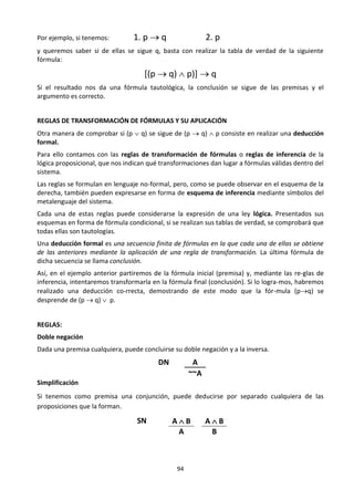 94
Por ejemplo, si tenemos: 1. p  q 2. p
y queremos saber si de ellas se sigue q, basta con realizar la tabla de verdad de la siguiente
fórmula:
[(p  q)  p)]  q
Si el resultado nos da una fórmula tautológica, la conclusión se sigue de las premisas y el
argumento es correcto.
REGLAS DE TRANSFORMACIÓN DE FÓRMULAS Y SU APLICACIÓN
Otra manera de comprobar si (p  q) se sigue de (p  q)  p consiste en realizar una deducción
formal.
Para ello contamos con las reglas de transformación de fórmulas o reglas de inferencia de la
lógica proposicional, que nos indican qué transformaciones dan lugar a fórmulas válidas dentro del
sistema.
Las reglas se formulan en lenguaje no-formal, pero, como se puede observar en el esquema de la
derecha, también pueden expresarse en forma de esquema de inferencia mediante símbolos del
metalenguaje del sistema.
Cada una de estas reglas puede considerarse la expresión de una ley lógica. Presentados sus
esquemas en forma de fórmula condicional, si se realizan sus tablas de verdad, se comprobará que
todas ellas son tautologías.
Una deducción formal es una secuencia finita de fórmulas en la que cada una de ellas se obtiene
de las anteriores mediante la aplicación de una regla de transformación. La última fórmula de
dicha secuencia se llama conclusión.
Así, en el ejemplo anterior partiremos de la fórmula inicial (premisa) y, mediante las re-glas de
inferencia, intentaremos transformarla en la fórmula final (conclusión). Si lo logra-mos, habremos
realizado una deducción co-rrecta, demostrando de este modo que la fór-mula (pq) se
desprende de (p  q)  p.
REGLAS:
Doble negación
Dada una premisa cualquiera, puede concluirse su doble negación y a la inversa.
DN A
~~A
Simplificación
Si tenemos como premisa una conjunción, puede deducirse por separado cualquiera de las
proposiciones que la forman.
SN A  B A  B
A B
 