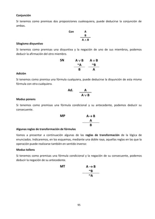 95
Conjunción
Si tenemos como premisas dos proposiciones cualesquiera, puede deducirse la conjunción de
ambas.
Con A
B
A  B
Silogismo disyuntivo
Si tenemos como premisas una disyuntiva y la negación de uno de sus miembros, podemos
deducir la afirmación del otro miembro.
SN A  B
~A
A  B
~B
B A
Adición
Si tenemos como premisa una fórmula cualquiera, puede deducirse la disyunción de esta misma
fórmula con otra cualquiera.
Ad. A
A  B
Modus ponens
Si tenemos como premisas una fórmula condicional y su antecedente, podemos deducir su
consecuente.
MP A B
A
B
Algunas reglas de transformación de fórmulas
Vamos a presentar a continuación algunas de las reglas de transformación de la lógica de
enunciados. Indicaremos, en los esquemas, mediante una doble raya, aquellas reglas en las que la
operación puede realizarse también en sentido inverso:
Modus tollens
Si tenemos como premisas una fórmula condicional y la negación de su consecuente, podemos
deducir la negación de su antecedente.
MT A  B
~B
~A
 