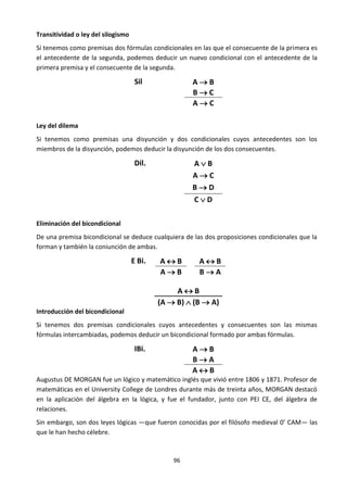 96
Transitividad o ley del silogismo
Sí tenemos como premisas dos fórmulas condicionales en las que el consecuente de la primera es
el antecedente de la segunda, podemos deducir un nuevo condicional con el antecedente de la
primera premisa y el consecuente de la segunda.
Sil A  B
B  C
A  C
Ley del dilema
Si tenemos como premisas una disyunción y dos condicionales cuyos antecedentes son los
miembros de la disyunción, podemos deducir la disyunción de los dos consecuentes.
Dil. A  B
A  C
B  D
C  D
Eliminación del bicondicional
De una premisa bicondicional se deduce cualquiera de las dos proposiciones condicionales que la
forman y también la coniunción de ambas.
E Bi. A  B A  B
A  B B  A
A  B
(A  B)  (B  A)
Introducción del bicondicional
Si tenemos dos premisas condicionales cuyos antecedentes y consecuentes son las mismas
fórmulas intercambiadas, podemos deducir un bicondicional formado por ambas fórmulas.
IBi. A  B
B  A
A  B
Augustus DE MORGAN fue un lógico y matemático inglés que vivió entre 1806 y 1871. Profesor de
matemáticas en el University College de Londres durante más de treinta años, MORGAN destacó
en la aplicación del álgebra en la lógica, y fue el fundador, junto con PEI CE, del álgebra de
relaciones.
Sin embargo, son dos leyes lógicas —que fueron conocidas por el filósofo medieval 0’ CAM— las
que le han hecho célebre.
 
