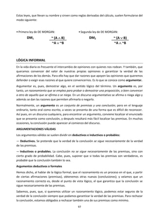 97
Estas leyes, que llevan su nombre y sirven como reglas derivadas del cálculo, suelen formularse del
modo siguiente:
• Primera ley de DE MORGAN:
DM1 ~ (A  B)
~A  ~B
• Segunda ley de DE MORGAN:
DM2 ~ (A  B)
~A  ~B
LÓGICA INFORMAL
En la vida diaria es frecuente el intercambio de opiniones con quienes nos rodean. Y también, que
queramos convencer del valor de nuestras propias opiniones o garantizar la verdad de las
afirmaciones de los demás. Para ello hay que dar razones que apoyen las opiniones que queremos
defender o exigir esas razones al que quiere convencernos. Es lo que se conoce como argumentar.
Argumentar es, pues, demostrar algo, en el sentido lógico del término. Un argumento es, por
tanto, un razonamiento que se emplea para probar o demostrar una proposición, o bien convencer
a otro de aquello que se afirma o se niega. En un discurso argumentativo se afirma o niega algo y
además se dan las razones que permiten afirmarlo o negarlo.
Normalmente, un argumento es un conjunto de premisas y una conclusión; pero en el lenguaje
ordinario, tanto oral como escrito, a veces se presenta de una forma que es difícil de reconocer.
Así pues, en un discurso cualquiera, para encontrar un argumento, conviene localizar el enunciado
que se presenta como conclusión, y después resultará más fácil localizar las premisas. En muchas
ocasiones, la conclusión puede aparecer al comienzo del discurso.
ARGUMENTACIONES VÁLIDAS
Los argumentos válidos se suelen dividir en deductivos e inductivos o probables:
— Deductivos. Se pretende que la verdad de la conclusión se sigue necesariamente de la verdad
de las premisas.
— Inductivos o probables. La conclusión no se sigue necesariamente de las premisas, sino con
cierto grado de probabilidad. Cabe, pues, suponer que si todas las premisas son verdaderas, es
probable que la conclusión también lo sea.
Argumentos deductivos o formales
Hemos dicho, al hablar de la lógica formal, que el razonamiento es un proceso en el que, a partir
de ciertas afirmaciones (premisas), obtenemos otras nuevas (conclusiones); y veíamos que un
razonamiento correcto es, desde el punto de vista lógico, el que garantiza que la conclusión se
sigue necesariamente de las premisas.
Sabemos, pues, que, si queremos utilizar un razonamiento lógico, podemos estar seguros de la
verdad de la conclusión siempre que podamos garantizar la verdad de las premisas. Para rechazar
la conclusión, estamos obligados a rechazar también una de sus premisas como mínimo.
 