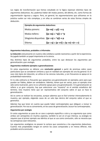 98
Las reglas de transformación que hemos estudiado en la lógica expresan distintos tipos de
argumentos deductivos. Así, podemos hablar del modus ponens, del dilema, etc. como formas de
argumentación rigurosa y segura. Pero, en general, las argumentaciones que utilizamos en la
práctica suelen ser más complejas, y en ellas se combinan varias de estas formas simples de
deducción.
Ejemplos de argumentos deductivos:
Modus ponens: [(pq)  p)]  q
Modus tollens: [(pq)  ~q)] ~p
Silogismo disyuntivo: [(p  q)  ~q)] p
Dilema: [(p  q)  (pr)]  (qs)(r  s)
Argumentos inductivos, probables o informales
La inducción está presente en nuestra vida cotidiana cuando razonamos a partir de la experiencia.
Ha jugado también un papel importante en la ciencia.
Hay distintos tipos de argumentos probables, entre los que destacan los argumentos por
generalización y por analogía.
Argumentos mediante ejemplos o generalizaciones
En estos argumentos se obtiene una conclusión general a partir de premisas sobre casos
particulares que se consideran similares y que en realidad son ejemplos de una ley general. Es el
caso más típico de inducción, se utiliza en las ciencias naturales, y con frecuencia se apoya en la
probabilidad matemática.
En la vida ordinaria es frecuente que apoyemos una generalización en ejemplos; pero para que
puedan ser fiables, deben ser verdaderos. Además, tienen que ser varios, pues un ejemplo sirve
sólo como ilustración, pero no es suficiente apoyo para una generalización. Si la generalización se
refiere a un gran conjunto, hay que seleccionar una “muestra” en el sentido estadístico del
término. Esta muestra tiene que ser representativa del conjunto sobre el que se hace la
generalización.
Así es como se realizan las encuestas, aunque sabemos que es fácil orientar interesadamente la
muestra, por ejemplo, eligiendo casos de un solo tipo dentro del conjunto sobre el que se
generaliza.
Además hay que tener en cuenta que puede haber contraejemplos que obliguen a revisar la
generalización. Por eso es conveniente, en los casos de generalización, buscar los contraejemplos.
Argumentos por analogía
En estos argumentos se pasa de un caso o ejemplo específico a otro y se argumenta que como
ambos son semejantes en muchos aspectos, también lo son en el que interesa. La analogía no
requiere que el primer ejemplo sea idéntico al que se usa como conclusión, sólo se necesita que
las semejanzas sean relevantes.
Los argumentos analógicos no poseen la certeza que caracteriza a los argumentos deductivos.
Cuantas más propiedades tengan en común los casos comparados y en menos difieran, más
probable será la conclusión.
 