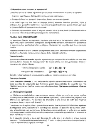 99
¿Qué conviene tener en cuenta al argumentar?
Cualquiera que sea el tipo de argumento que se utilice, conviene tener en cuenta lo siguiente:
—En primer lugar hay que distinguir bien entre premisas y conclusión.
— En segundo lugar hay que partir de premisas fiables: que sean verdaderas.
— En tercer lugar hay que usar un lenguaje preciso, evitando términos generales, vagos y
ambiguos. Hay que definir los términos especiales o las palabras técnicas que se utilicen, para que
se comprenda bien lo que queremos demostrar.
— En cuarto lugar conviene evitar el lenguaje emotivo con el que se puede pretender descalificar
al oponente o llevarle a admitir opiniones por vías no racionales.
FALACIAS EN LA ARGUMENTACIÓN
Un argumento falaz es un argumento engañoso. Con apariencia de argumento válido, encierra
algún error, alguna violación de las reglas de los argumentos correctos. Para descubrir que es falaz
el argumento, hay que localizar el error. Algunas falacias son tan conocidas que tienen nombres
propios.
Podemos encontrar falacias tanto en los argumentos deductivos o formales como en los probables
o inductivos. Aquí sólo mencionaremos algunas de las más sobresalientes.
Falacias formales
Se consideran falacias formales aquellos argumentos que son parecidos a los válidos sin serlo. Por
ejemplo, hemos hablado del modus ponens y del modus tollens; pues bien, parecidos a éstos en-
contramos dos falacias clásicas:
— Afirmación del consecuente: [(p  q)  q)] p
— Negación del antecedente: [(pq)  ~p)] ~q
Con sólo realizar su tabla de verdad, se comprueba que no son deducciones correctas.
Falacias no formales
En las falacias no formales, la falta de validez no depende de la incorrección de su forma sino de
otros aspectos del argumento que fácilmente pasan desapercibidos. De acuerdo con Fina
PIZARRO, las podemos clasificar en dos grupos fundamentales: falacias por ambigüedad y falacias
materiales.
Las falacias por ambigüedad
Las falacias por ambigüedad son argumentos que parecen válidos, pero no lo son porque en ellos
se usan palabras o expresiones que tienen varios significados, y precisamente se juega con esta
diferencia de significación. Por ejemplo: “La americana es una prenda de vestir. Esta mujer es
americana, luego es una prenda de vestir”.
Cuando se trata de alguna palabra que cambia de sentido en el argumento, hablamos de equívoco
o ambigüedad léxica. Este cambio de sentido puede deberse a la polisemia de la palabra y tam-
bién a los distintos usos que se hacen de la palabra, como sucede con el verbo ser, que puede
utilizarse para expresar identidad, también para predicar propiedades y para indicar la pertenencia
de un individuo a una clase.
En el siguiente ejemplo se juega con dos usos del verbo ser, el predicativo y el que expresa
identidad: “La información es poder (identidad). El poder es algo que corrompe (uso predicativo).
Luego la información es algo que corrompe”.
 