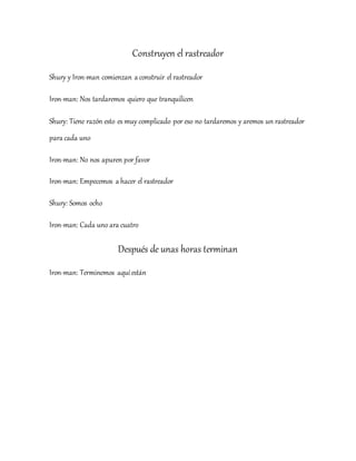 Construyen el rastreador
Shury y Iron-man comienzan a construir el rastreador
Iron-man: Nos tardaremos quiero que tranquilicen
Shury: Tiene razón esto es muy complicado por eso no tardaremos y aremos un rastreador
para cada uno
Iron-man: No nos apuren por favor
Iron-man: Empecemos a hacer el rastreador
Shury: Somos ocho
Iron-man: Cada uno ara cuatro
Después de unas horas terminan
Iron-man: Terminemos aquíestán
 