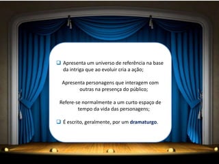  Apresenta um universo de referência na base
da intriga que ao evoluir cria a ação;
Apresenta personagens que interagem com
outras na presença do público;
Refere-se normalmente a um curto espaço de
tempo da vida das personagens;
 É escrito, geralmente, por um dramaturgo.
 
