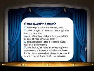 O texto secundário é composto:
 pela listagem inicial das personagens;
 pela indicação do nome das personagens no
início de cada fala;
pelas informações sobre a estrutura externa
da peça (divisão em atos e cenas);
 pelas indicações sobre o cenário e guarda
roupa das personagens;
 pelas indicações sobre a movimentação das
personagens em palco, as atitudes que devem
tomar, os gestos que devem fazer ou a entoação
de voz com que devem proferir as palavras.
 