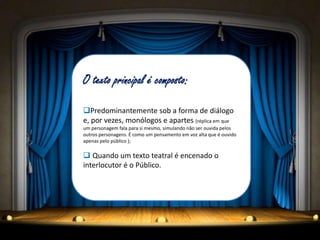 O texto principal é composto:
Predominantemente sob a forma de diálogo
e, por vezes, monólogos e apartes (réplica em que
um personagem fala para si mesmo, simulando não ser ouvida pelos
outros personagens. É como um pensamento em voz alta que é ouvido
apenas pelo público );
 Quando um texto teatral é encenado o
interlocutor é o Público.
 