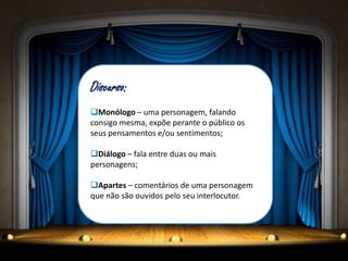Discurso:
Monólogo – uma personagem, falando
consigo mesma, expõe perante o público os
seus pensamentos e/ou sentimentos;
Diálogo – fala entre duas ou mais
personagens;
Apartes – comentários de uma personagem
que não são ouvidos pelo seu interlocutor.
 