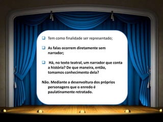  Tem como finalidade ser representado;
 As falas ocorrem diretamente sem
narrador;
 Há, no texto teatral, um narrador que conta
a história? De que maneira, então,
tomamos conhecimento dela?
Não. Mediante a desenvoltura dos próprios
personagens que o enredo é
paulatinamente retratado.
 