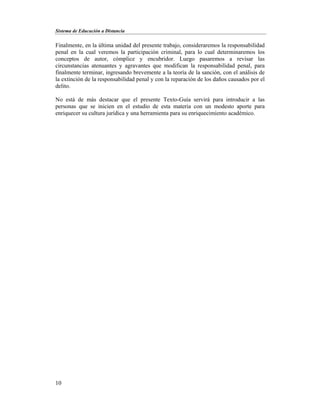 Sistema de Educación a Distancia
10
Finalmente, en la última unidad del presente trabajo, consideraremos la responsabilidad
penal en la cual veremos la participación criminal, para lo cual determinaremos los
conceptos de autor, cómplice y encubridor. Luego pasaremos a revisar las
circunstancias atenuantes y agravantes que modifican la responsabilidad penal, para
finalmente terminar, ingresando brevemente a la teoría de la sanción, con el análisis de
la extinción de la responsabilidad penal y con la reparación de los daños causados por el
delito.
No está de más destacar que el presente Texto-Guía servirá para introducir a las
personas que se inicien en el estudio de esta materia con un modesto aporte para
enriquecer su cultura jurídica y una herramienta para su enriquecimiento académico.
 