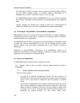 Sistema de Educación a Distancia
102
En consecuencia, el delito no puede consistir solamente en una descripción objetiva,
sino que deberá también contener un elemento subjetivo determinado en la
finalidad, esto es, el dolo. Tratamiento similar se le da a la culpa.
La imputabilidad entonces forma la culpabilidad, esto es, es el juicio de reproche
por sí mismo, incluyendo el error de derecho y la inexigibilidad de otra conducta al
autor.
Algunos sostienen que Welzel hizo coincidir la teoría de la antijuridicidad (la
conducta no debida), con la teoría de la culpabilidad (la conducta reprochable).
3.2. Terminología: imputabilidad, responsabilidad y culpabilidad.-
Imputabilidad consiste en la atribución de un hecho delictuoso a un sujeto mediante su
vinculación por el nexo causal, esto es, se detiene en los elementos objetivos del delito,
siendo antecedente de la culpabilidad.
La culpabilidad, por otro lado, es un juicio de reproche efectuado a un individuo a quien
se exigió una conducta determinada por la ley y que sin embargo adecuó su obrar
doloso o culposo a una acción típica y antijurídica, por lo que extiende su análisis al
delincuente.
Finalmente, la responsabilidad, consecuencia de la culpabilidad, consiste en la
obligación del individuo, previamente imputado y culpable, de cumplir con la sanción
impuesta por la ley penal por la comisión del delito.
3.3. Especies de culpabilidad.-
La culpabilidad puede manifestarse de las siguientes formas:
3.3.1. El dolo.- Antes de dar un concepto, revisemos algunas teorías que tratan su
fundamento:
3.3.1.1. Teorías explicativas de la estructura del dolo.-
Entre las cuales tenemos:
 La teoría de la voluntad, sustentada por Carrara, dice que el dolo es “la
intención más o menos perfecta de ejecutar un acto que se conoce contrario a
la ley”, esto es, que existe la voluntad del autor de producir el resultado
ilícito.
 La teoría de la representación, por su parte, sostenida por Frank dice que no
solo se debe considerar la voluntad del autor para conformar el dolo, pues
dejaría de lado los resultados no previstos, sino que además se deben tomar
en cuenta que de ella se puede presumir la previsión del acto dañoso o su
obligación de haberlo previsto, así pues Frank señala como
 