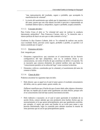 Universidad Católica de Santiago de Guayaquil
103
“una representación del resultado, seguro o probable, que acompaña la
manifestación de voluntad”.
 La teoría del asentimiento que señala que lo importante es la actitud decisiva
del autor, puesto que este sólo obrará con dolo si previsto o representado un
resultado dañoso típico y antijurídico, seguro o probable, acepta cometerlo.
3.3.1.2. Concepto del dolo.-
Para Carlos Creus el dolo es “la voluntad del autor de realizar la conducta
típicamente antijurídica”. Para Francesco Carrara, dolo es “la intención más o
menos perfecta de hacer un acto que se sabe contrario a la ley”.
Conforme lo dice Gustavo Labatut, dolo es “la voluntad de realizar una acción
cuyo resultado ilícito, previsto como seguro, probable o posible, es querido o al
menos asentido por el sujeto”.
3.3.1.3. Elementos del dolo.-
Está integrado por:
 Elementos cognoscitivos: que consisten en el conocimiento de los factores
configurativos del tipo antijurídico, esto es, la conducta ilícita y sus
consecuencias, así como el hecho de que constituye un delito si la ejecuta. No
es necesario que conozca elementos de carácter jurídico sino que basta su
“conocimiento paralelo en la esfera del lego” como sostiene la doctrina.
 Elementos volitivos: constituidos por la voluntad y el asentimiento del autor de
cometer el delito.
3.3.1.4. Clases de dolo.-
Podemos encontrar los siguientes tipos de dolo:
 Dolo directo: que es aquel en el cual el autor quiere el resultado consumatorio
del delito, esto es, quiere matar, quiere estafar, etc.
Zaffaroni manifiesta que el hecho de que el autor dude sobre algunos elementos
del tipo, no impide que el autor actúe igualmente con dolo directo, porque solo
el no conocimiento total del tipo acarrea inexistencia de dolo.
 Dolo indirecto o necesario: en el cual el autor queriendo el resultado de su
acción ilícita, conoce además que esto producirá otros hechos ilícitos que no
necesariamente es lo que quiere principalmente, pero que igualmente ocurrirán;
por ejemplo, el sujeto que pone una bomba en un avión para matar a una
persona determinada, logra su cometido pero además ocasiona la muerte de
otras personas que no era lo que principalmente quería.
 