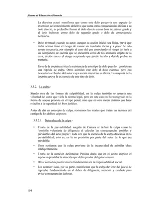 Sistema de Educación a Distancia
104
La doctrina actual manifiesta que como este dolo parecería una especie de
extensión del conocimiento delictivo que suma otras consecuencias ilícitas a su
dolo directo, es preferible llamar al dolo directo como dolo de primer grado y
al dolo indirecto como dolo de segundo grado o dolo de consecuencia
necesaria.
 Dolo eventual: cuando su autor, aunque su acción inicial sea lícita, prevé que
dicha acción tiene el riesgo de causar un resultado ilícito y a pesar de esto
acepta ejecutarla, por ejemplo el caso del que conociendo el riesgo de herir a
un compañero de cacería que se encuentra cerca de los animales objeto de la
caza, decide correr el riesgo aceptando que puede herirlo y decide probar su
puntería.
Parte de la doctrina critica la existencia de este tipo de dolo pues lo consideran
una especie de culpa. Otros asimilan este dolo al dolo eventual pero eso
descartaría el hecho del autor cuya acción inicial no es ilícita. La mayoría de la
doctrina apoya la existencia de este tipo de dolo.
3.3.2. La culpa.-
Siendo otra de las formas de culpabilidad, en la culpa también se aprecia una
voluntad del autor que viola la norma legal, pero en este caso no lo transgrede en la
forma de ataque prevista en el tipo penal, sino que en otro modo distinto que hace
relación a la seguridad del bien jurídico.
Antes de dar un concepto de culpa, revisemos las teorías que tratan las razones del
castigo de los delitos culposos:
3.3.2.1. Naturaleza de la culpa.-
 Teoría de la previsibilidad: surgida de Carrara al definir la culpa como la
“omisión voluntaria de diligencia al calcular las consecuencias posibles y
previsibles del acto propio”, toda vez que la esencia de la culpa descansa en la
previsibilidad; esto es, en la no previsión por parte del autor de lo que era
previsible.
 Unos sostienen que la culpa proviene de la incapacidad de asimilar ideas
inteligentemente.
 Teoría de la atención defectuosa: Pessina decía que en el delito culposo el
sujeto no prestaba la atención que debía prestar obligatoriamente.
 Otros como los positivistas la fundamentan en la responsabilidad social.
 Los normativistas, por su parte, manifiestan que la culpa deviene del juicio de
reproche fundamentado en el deber de diligencia, atención y cuidado para
evitar consecuencias dañosas.
 