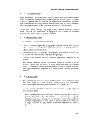 Universidad Católica de Santiago de Guayaquil
105
3.3.2.2. Concepto de culpa.-
Según Jiménez de Asúa existe culpa “cuando se produce un resultado típicamente
antijurídico por falta de previsión del deber de conocer, no solo cuando ha faltado
al autor la representación del resultado que sobrevendrá, sino también cuando la
esperanza de que no sobrevenga ha sido fundamento decisivo de las actividades del
autor, que se producen sin querer el resultado antijurídico y sin ratificarlo”.
Por su parte Labatut dice que “hay culpa en toda conducta voluntaria, lícita o
ilícita, realizada con imprudencia o negligencia, que ocasiona un resultado
antijurídico no previsto, pero no querido ni asentido”.
3.3.2.3. Elementos de la culpa.-
Sus elementos, así como del cuasidelito, son:
 Conducta voluntaria imprudente o negligente, sea lícita o ilícita, puesto que su
autor no cumple con el deber de cuidado impuesto por el mandato legal dentro
del cual debe adecuar su conducta.
 Resultado antijurídico no previsto, o previsto pero no querido ni asentido, esto
es, la previsión del menoscabo del bien jurídico protegido.
 Relación causal entre la conducta voluntaria imprudente y el resultado no
previsto.
Otros autores consideran que los elementos de la culpa se resumen en dos: el
elemento cognoscitivo, que implica el conocimiento previsible del resultado
típico; y, el elemento volitivo: elemento similar al del dolo que ya revisamos
antes y que consiste en la aceptación de la conducta como violatoria al deber de
cuidado.
3.3.2.4. Clases de culpa.-
a) Desde el punto de vista de la previsión del resultado, se la clasifica en culpa
grave o lata, culpa leve y culpa levísima. Esta clasificación no es considerada
por el derecho penal moderno, pero se mantiene en el derecho civil.
En consecuencia, conforme al derecho penal moderno, la culpa, según el
resultado se divide en:
 Culpa con representación o consciente, que es aquella en que el autor ha
previsto el resultado dañoso de su acción, se lo representa, pero la ejecuta
confiando que dicho resultado no se produzca. Se diferencia del dolo
eventual porque en este el autor acepta el resultado dañoso; en cambio, en
la culpa consciente el sujeto rechaza el resultado creyendo que no va a
producirse.
 