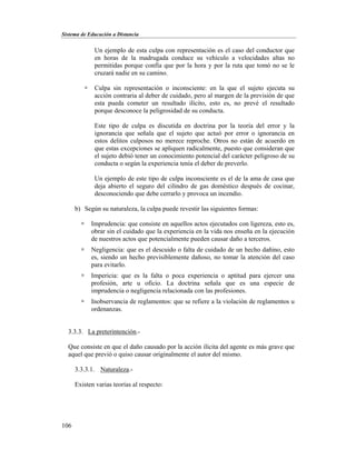 Sistema de Educación a Distancia
106
Un ejemplo de esta culpa con representación es el caso del conductor que
en horas de la madrugada conduce su vehículo a velocidades altas no
permitidas porque confía que por la hora y por la ruta que tomó no se le
cruzará nadie en su camino.
 Culpa sin representación o inconsciente: en la que el sujeto ejecuta su
acción contraria al deber de cuidado, pero al margen de la previsión de que
esta pueda cometer un resultado ilícito, esto es, no prevé el resultado
porque desconoce la peligrosidad de su conducta.
Este tipo de culpa es discutida en doctrina por la teoría del error y la
ignorancia que señala que el sujeto que actuó por error o ignorancia en
estos delitos culposos no merece reproche. Otros no están de acuerdo en
que estas excepciones se apliquen radicalmente, puesto que consideran que
el sujeto debió tener un conocimiento potencial del carácter peligroso de su
conducta o según la experiencia tenía el deber de preverlo.
Un ejemplo de este tipo de culpa inconsciente es el de la ama de casa que
deja abierto el seguro del cilindro de gas doméstico después de cocinar,
desconociendo que debe cerrarlo y provoca un incendio.
b) Según su naturaleza, la culpa puede revestir las siguientes formas:
 Imprudencia: que consiste en aquellos actos ejecutados con ligereza, esto es,
obrar sin el cuidado que la experiencia en la vida nos enseña en la ejecución
de nuestros actos que potencialmente pueden causar daño a terceros.
 Negligencia: que es el descuido o falta de cuidado de un hecho dañino, esto
es, siendo un hecho previsiblemente dañoso, no tomar la atención del caso
para evitarlo.
 Impericia: que es la falta o poca experiencia o aptitud para ejercer una
profesión, arte u oficio. La doctrina señala que es una especie de
imprudencia o negligencia relacionada con las profesiones.
 Inobservancia de reglamentos: que se refiere a la violación de reglamentos u
ordenanzas.
3.3.3. La preterintención.-
Que consiste en que el daño causado por la acción ilícita del agente es más grave que
aquel que previó o quiso causar originalmente el autor del mismo.
3.3.3.1. Naturaleza.-
Existen varias teorías al respecto:
 