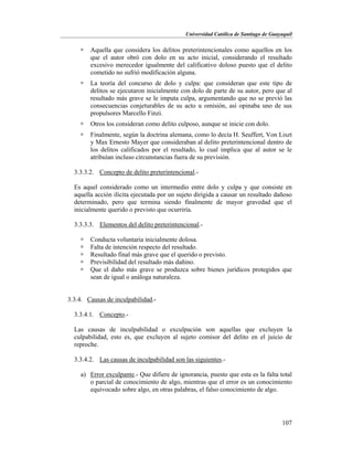 Universidad Católica de Santiago de Guayaquil
107
 Aquella que considera los delitos preterintencionales como aquellos en los
que el autor obró con dolo en su acto inicial, considerando el resultado
excesivo merecedor igualmente del calificativo doloso puesto que el delito
cometido no sufrió modificación alguna.
 La teoría del concurso de dolo y culpa: que consideran que este tipo de
delitos se ejecutaron inicialmente con dolo de parte de su autor, pero que al
resultado más grave se le imputa culpa, argumentando que no se previó las
consecuencias conjeturables de su acto u omisión, así opinaba uno de sus
propulsores Marcello Finzi.
 Otros los consideran como delito culposo, aunque se inicie con dolo.
 Finalmente, según la doctrina alemana, como lo decía H. Seuffert, Von Liszt
y Max Ernesto Mayer que consideraban al delito preterintencional dentro de
los delitos calificados por el resultado, lo cual implica que al autor se le
atribuían incluso circunstancias fuera de su previsión.
3.3.3.2. Concepto de delito preterintencional.-
Es aquel considerado como un intermedio entre dolo y culpa y que consiste en
aquella acción ilícita ejecutada por un sujeto dirigida a causar un resultado dañoso
determinado, pero que termina siendo finalmente de mayor gravedad que el
inicialmente querido o previsto que ocurriría.
3.3.3.3. Elementos del delito preterintencional.-
 Conducta voluntaria inicialmente dolosa.
 Falta de intención respecto del resultado.
 Resultado final más grave que el querido o previsto.
 Previsibilidad del resultado más dañino.
 Que el daño más grave se produzca sobre bienes jurídicos protegidos que
sean de igual o análoga naturaleza.
3.3.4. Causas de inculpabilidad.-
3.3.4.1. Concepto.-
Las causas de inculpabilidad o exculpación son aquellas que excluyen la
culpabilidad, esto es, que excluyen al sujeto comisor del delito en el juicio de
reproche.
3.3.4.2. Las causas de inculpabilidad son las siguientes.-
a) Error exculpante.- Que difiere de ignorancia, puesto que esta es la falta total
o parcial de conocimiento de algo, mientras que el error es un conocimiento
equivocado sobre algo, en otras palabras, el falso conocimiento de algo.
 