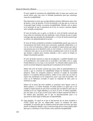 Sistema de Educación a Distancia
108
El error impide la existencia de culpabilidad sobre el autor que comete una
acción ilícita, pero este error es limitado penalmente para que constituya
causa de exculpabilidad.
Para determinar el error que exculpa debemos primero diferenciar entre error
de hecho y error de derecho. El error de derecho o de tipo que es el error en
el precepto legal violado, no acarrea exculpabilidad. Además, esto se apoya
en el principio de que la ignorancia de la ley no excusa a persona alguna,
salvo contadas excepciones.
El error de hecho, por su parte, se divide en: error de hecho esencial que
recae sobre los elementos del acto tipificado, como el hecho de que el sujeto
sustraiga algo que pensaba fue abandonado; y, el error de hecho esencial que
se refiere a la antijuridicidad de la acción.
El error de hecho accidental no produce inculpabilidad, puesto que recae en
circunstancias del hecho ilícito poco relevantes; pudiendo subdividirse a su
vez en: error en la persona u objeto, por ejemplo el sujeto piensa que mata a
una persona que no la identificó como su real víctima; y, el error en el golpe
o aberratio ictus que es un error de hecho accidental que se da en el caso del
que dispara a alguien pero termina matando a otro a quien no dirigió su
disparo inicialmente querido.
El error de hecho esencial es causa de exculpación, o también llamado error
en la prohibición, solo cuando este es invencible o inevitable, esto es, según
Fontán Balestra es en el que se ha incurrido “no obstante haber puesto en la
acción la normal diligencia requerida por la naturaleza de los hechos”.
Dentro del error de hecho esencial que recae sobre la antijuridicidad de la
acción y que es eximente de culpabilidad integra las llamadas eximentes
putativos. Entre los eximentes putativos tenemos el estado de necesidad
putativo y la legítima defensa putativa, ambas en las cuales por un error el
sujeto cree encontrarse en los respectivos casos y que sean invencibles. Tal
como ya lo habíamos revisado el sujeto no responde de dolo, pero se
mantiene la culpa.
Dentro de la teoría del error también se examinan otras figuras como el
delito putativo y el delito frustrado. El delito putativo es aquel que se da
cuando el sujeto ejecuta un acto lícito creyendo que era delictivo pero que en
realidad no lo era. Según Binding es un error al revés. El delito imposible,
por otro lado, es en el que el error recae sobre el objeto material del delito o
los medios para ejecutarlo, por lo que su desconocimiento pese a su
ejecución no hará surgir el delito por su imposibilidad.
b) Caso fortuito.- Es aquel en el que el mal provino de un mero accidente o
evento causal que por ser imprevisible vuelve la conducta del autor
inculpable. Es necesario que la conducta inicial del sujeto sea lícita, que haya
puesto la diligencia debida y que el mal provenga de un evento imprevisible
para que se constituya el caso fortuito como causal de inculpabilidad.
 