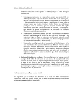 Sistema de Educación a Distancia
110
Debemos mencionar diversos grados de embriaguez que se deben distinguir
en medicina:
 Embriaguez propiamente tal o alcoholismo agudo, que se subdivide en:
embriaguez simple, que es la reacción normal del sujeto embriagado,
esto es, transtorno transitorio que produce obnubilación de la conciencia
y liberación de las inhibiciones morales y sociales que llevan al sujeto a
cometer actos que pueden terminar siendo ilícitos; y, embriaguez
patológica, que se constituye por la reacción anormal del sujeto
embriagado, como es el caso del neurópata, el histérico o el epileptoide,
que además de alterar profundamente la conciencia se producen
liberaciones de tendencias agresivas.
 Embriaguez o alcoholismo crónico, que es el caso del sujeto que además
de ingerir mayor cantidad de alcohol, lo hace con mayor frecuencia y sin
importar el lugar en el que se encuentre; constituyendo una enfermedad
que vuelve al sujeto impulsivo e irritable, con el descuido progresivo de
sus obligaciones familiares y profesionales; y,
 Enajenación mental producto de la intoxicación del alcohol: dentro de la
cual encontramos los siguientes trastornos: el delirium tremens, que se
caracteriza por ideas delirantes o alucinaciones sufridas por el sujeto; la
dipsofilia que obliga al individuo a beber cualquier líquido que contenga
alcohol mientras dura este trastorno hasta que vuelve a la normalidad; y,
la psicosis de Korsakow, que es un trastorno que afecta la memoria y la
atención del sujeto.
h) La inexigibilidad de otra conducta.- Que como habíamos revisado al poner el
ejemplo de la tabla de salvación, es una causal de inculpabilidad. Esta
consiste en que al sujeto no se pueda exigir otra conducta que la que ejecutó,
a pesar de ser ilícita y que se da cuando existen en conflicto bienes
jurídicamente protegidos del mismo valor; por lo cual no se le puede iniciar
juicio de reproche, pese a que el sujeto obró con conocimiento de su actitud
ilícita y sin error de prohibición.
4. Orientaciones específicas para el estudio
Es importante que se analicen los elementos de la teoría del delito anteriormente
enunciados como una unidad global, con el objeto de poder establecer cuando una
conducta típica y antijurídica es culpable.
 