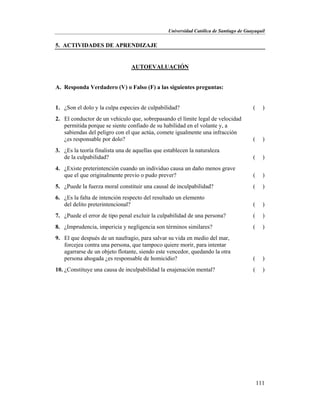 Universidad Católica de Santiago de Guayaquil
111
5. ACTIVIDADES DE APRENDIZAJE
AUTOEVALUACIÓN
A. Responda Verdadero (V) o Falso (F) a las siguientes preguntas:
1. ¿Son el dolo y la culpa especies de culpabilidad? ( )
2. El conductor de un vehículo que, sobrepasando el límite legal de velocidad
permitida porque se siente confiado de su habilidad en el volante y, a
sabiendas del peligro con el que actúa, comete igualmente una infracción
¿es responsable por dolo? ( )
3. ¿Es la teoría finalista una de aquellas que establecen la naturaleza
de la culpabilidad? ( )
4. ¿Existe preterintención cuando un individuo causa un daño menos grave
que el que originalmente previo o pudo prever? ( )
5. ¿Puede la fuerza moral constituir una causal de inculpabilidad? ( )
6. ¿Es la falta de intención respecto del resultado un elemento
del delito preterintencional? ( )
7. ¿Puede el error de tipo penal excluir la culpabilidad de una persona? ( )
8. ¿Imprudencia, impericia y negligencia son términos similares? ( )
9. El que después de un naufragio, para salvar su vida en medio del mar,
forcejea contra una persona, que tampoco quiere morir, para intentar
agarrarse de un objeto flotante, siendo este vencedor, quedando la otra
persona ahogada ¿es responsable de homicidio? ( )
10. ¿Constituye una causa de inculpabilidad la enajenación mental? ( )
 