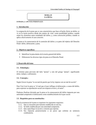 Universidad Católica de Santiago de Guayaquil
113
ESTRADA, J. APUNTES PERSONALES
1. Introducción
La asignación de la pena que es una característica que hace al hecho ilícito un delito, se
ve en la teoría positiva desde dos puntos de vista: como posibilidad jurídica, cuando
reúne los elementos antes estudiados del delito; y, como concreción jurídica, cuando se
aplica efectivamente al caso concreto.
La pena es la consecuencia de la comisión del delito y es parte del tríptico del Derecho
Penal: delito, delincuente y pena.
2. Objetivos específicos
 Identificar la pena dentro de la teoría general del delito.
 Diferenciar los diversos tipos de pena en el Derecho Penal.
3. Desarrollo del tema
3.1. Etimología.-
El término pena proviene del latín “poena” y este del griego “penan”, significando
dolor, trabajo y sufrimiento.
3.2. Concepto.-
Según Grocio la pena “es un mal de pasión que la ley impone con un mal de acción”.
Para Von Liszt la pena es “el mal que el juez inflinge al delincuente, a causa del delito,
para expresar su reprobación social con respecto al acto y al autor”.
Podemos finalizar diciendo que la pena es la consecuencia del delito impuesta por una
autoridad competente al delincuente como restablecimiento de la paz social.
3.3. Requisitos para su constitución.-
Para la existencia de la pena se requieren los siguientes requisitos:
3.3.1. Que se encuentre previamente establecida en una ley.
3.3.2. Se halle establecida por una autoridad competente.
3.3.3. Que especifique la acción u omisión que reprime.
3.3.4. Sea impuesta posteriormente a un juicio que culmine en sentencia
condenatoria.
TEMA 15
LA PENA
 