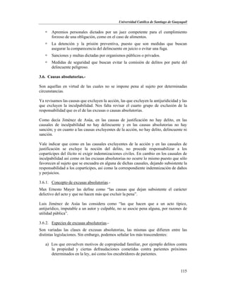 Universidad Católica de Santiago de Guayaquil
115
 Apremios personales dictados por un juez competente para el cumplimiento
forzoso de una obligación, como en el caso de alimentos.
 La detención y la prisión preventiva, puesto que son medidas que buscan
asegurar la comparecencia del delincuente en juicio o evitar una fuga.
 Sanciones y multas dictadas por organismos públicos o privados.
 Medidas de seguridad que buscan evitar la comisión de delitos por parte del
delincuente peligroso.
3.6. Causas absolutorias.-
Son aquellas en virtud de las cuales no se impone pena al sujeto por determinadas
circunstancias.
Ya revisamos las causas que excluyen la acción, las que excluyen la antijuridicidad y las
que excluyen la inculpabilidad. Nos falta revisar el cuarto grupo de exclusión de la
responsabilidad que es el de las excusas o causas absolutorias.
Como decía Jiménez de Asúa, en las causas de justificación no hay delito, en las
causales de inculpabilidad no hay delincuente y en las causas absolutorias no hay
sanción; y en cuanto a las causas excluyentes de la acción, no hay delito, delincuente ni
sanción.
Vale indicar que como en las causales excluyentes de la acción y en las causales de
justificación se excluye la noción del delito, no procede responsabilizar a los
copartícipes del ilícito ni exigir indemnizaciones civiles. En cambio en los causales de
inculpabilidad así como en las excusas absolutorias no ocurre lo mismo puesto que sólo
favorecen al sujeto que se encuadra en alguna de dichas causales, dejando subsistente la
responsabilidad a los copartícipes, así como la correspondiente indemnización de daños
y perjuicios.
3.6.1. Concepto de excusas absolutorias.-
Max Ernesto Mayer las define como “las causas que dejan subsistente el carácter
delictivo del acto y que no hacen más que excluir la pena”.
Luis Jiménez de Asúa las considera como “las que hacen que a un acto típico,
antijurídico, imputable a un autor y culpable, no se asocie pena alguna, por razones de
utilidad pública”.
3.6.2. Especies de excusas absolutorias.-
Son variadas las clases de excusas absolutorias, las mismas que difieren entre las
distintas legislaciones. Sin embargo, podemos señalar los más trascendentes:
a) Los que envuelven motivos de copropiedad familiar, por ejemplo delitos contra
la propiedad y ciertas defraudaciones cometidas contra parientes próximos
determinados en la ley, así como los encubridores de parientes.
 