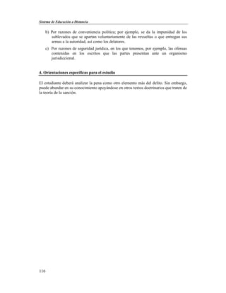 Sistema de Educación a Distancia
116
b) Por razones de conveniencia política; por ejemplo, se da la impunidad de los
sublevados que se apartan voluntariamente de las revueltas o que entregan sus
armas a la autoridad, así como los delatores.
c) Por razones de seguridad jurídica, en los que tenemos, por ejemplo, las ofensas
contenidas en los escritos que las partes presentan ante un organismo
jurisdiccional.
4. Orientaciones específicas para el estudio
El estudiante deberá analizar la pena como otro elemento más del delito. Sin embargo,
puede abundar en su conocimiento apoyándose en otros textos doctrinarios que traten de
la teoría de la sanción.
 