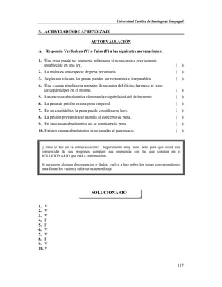 Universidad Católica de Santiago de Guayaquil
117
5. ACTIVIDADES DE APRENDIZAJE
AUTOEVALUACIÓN
A. Responda Verdadero (V) o Falso (F) a las siguientes aseveraciones:
1. Una pena puede ser impuesta solamente si se encuentra previamente
establecida en una ley. ( )
2. La multa es una especie de pena pecuniaria. ( )
3. Según sus efectos, las penas pueden ser reparables o irreparables. ( )
4. Una excusa absolutoria respecto de un autor del ilícito, favorece al resto
de copartícipes en el mismo. ( )
5. Las excusas absolutorias eliminan la culpabilidad del delincuente. ( )
6. La pena de prisión es una pena corporal. ( )
7. En un cuasidelito, la pena puede considerarse leve. ( )
8. La prisión preventiva se asimila al concepto de pena. ( )
9. En las causas absolutorias no se considera la pena. ( )
10. Existen causas absolutorias relacionadas al parentesco. ( )
1. V
2. V
3. V
4. F
5. F
6. V
7. V
8. F
9. V
10. V
SOLUCIONARIO
¿Cómo le fue en la autoevaluación? Seguramente muy bien, pero para que usted esté
convencido de sus progresos compare sus respuestas con las que constan en el
SOLUCIONARIO que está a continuación.
Si surgieron algunas discrepancias o dudas, vuelva a leer sobre los temas correspondientes
para llenar los vacíos y reforzar su aprendizaje.
 