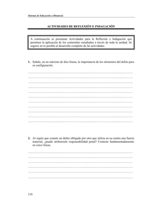 Sistema de Educación a Distancia
118
ACTIVIDADES DE REFLEXIÓN E INDAGACIÓN
1. Señale, en un máximo de diez líneas, la importancia de los elementos del delito para
su configuración.
……………………………………………………………………………………………
……………………………………………………………………………………………
……………………………………………………………………………………………
……………………………………………………………………………………………
……………………………………………………………………………………………
……………………………………………………………………………………………
……………………………………………………………………………………………
……………………………………………………………………………………………
……………………………………………………………………………………………
……………………………………………………………………………………………
……………………………………………………………………………………………
2. Al sujeto que comete un delito obligado por otro que utiliza en su contra una fuerza
material, ¿puede atribuírsele responsabilidad penal? Conteste fundamentadamente
en cinco líneas.
……………………………………………………………………………………………
……………………………………………………………………………………………
……………………………………………………………………………………………
……………………………………………………………………………………………
……………………………………………………………………………………………
……………………………………………………………………………………………
A continuación se presentan Actividades para la Reflexión e Indagación que
permiten la aplicación de los contenidos estudiados a través de toda la unidad. Se
sugiere en lo posible el desarrollo completo de las actividades
 